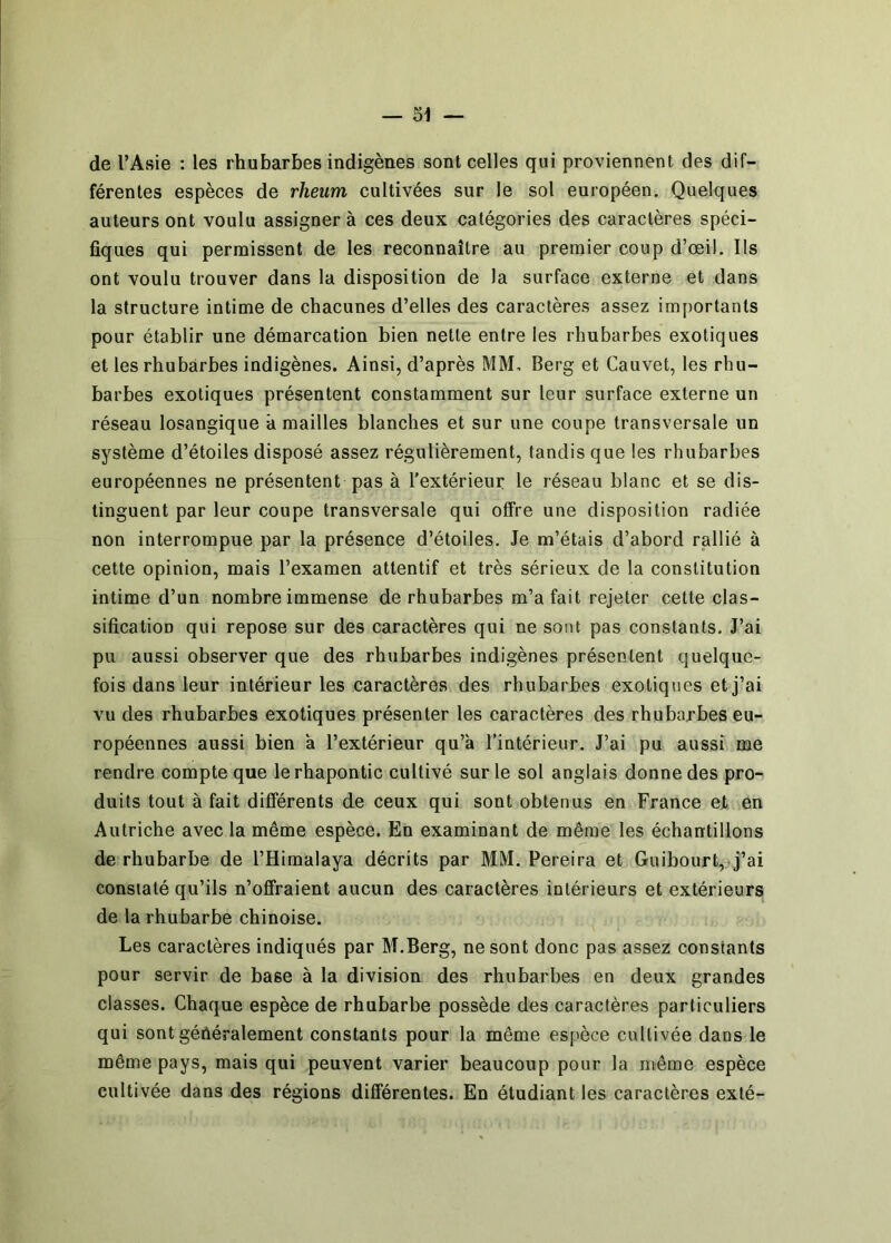— 31 — de l’Asie : les rhubarbes indigènes sont celles qui proviennent des dif- férentes espèces de rheum cultivées sur le sol européen. Quelques auteurs ont voulu assigner à ces deux catégories des caractères spéci- fiques qui permissent de les reconnaître au premier coup d’œil, lis ont voulu trouver dans la disposition de la surface externe et dans la structure intime de chacunes d’elles des caractères assez importants pour établir une démarcation bien nette entre les rhubarbes exotiques et les rhubarbes indigènes. Ainsi, d’après MM. Berg et Cauvet, les rhu- barbes exotiques présentent constamment sur leur surface externe un réseau losangique à mailles blanches et sur une coupe transversale un système d’étoiles disposé assez régulièrement, tandis que les rhubarbes européennes ne présentent pas à l’extérieur le réseau blanc et se dis- tinguent par leur coupe transversale qui offre une disposition radiée non interrompue par la présence d’étoiles. Je m’étais d’abord rallié à cette opinion, mais l’examen attentif et très sérieux de la constitution intime d’un nombre immense de rhubarbes m’a fait rejeter cette clas- sification qui repose sur des caractères qui ne sont pas constants. J’ai pu aussi observer que des rhubarbes indigènes présentent quelque- fois dans leur intérieur les caractères des rhubarbes exotiques et j’ai vu des rhubarbes exotiques présenter les caractères des rhubarbes eu- ropéennes aussi bien a l’extérieur qu’à l’intérieur. J’ai pu aussi me rendre compte que lerhapontic cultivé sur le sol anglais donne des pro- duits tout à fait différents de ceux qui sont obtenus en France et en Autriche avec la même espèce. En examinant de même les échantillons de rhubarbe de l’Himalaya décrits par MM. Pereira et Guibourt,-j’ai constaté qu’ils n’offraient aucun des caractères intérieurs et extérieurs de la rhubarbe chinoise. Les caractères indiqués par M.Berg, ne sont donc pas assez constants pour servir de base à la division des rhubarbes en deux grandes classes. Chaque espèce de rhubarbe possède des caractères particuliers qui sont généralement constants pour la même espèce cultivée dans le même pays, mais qui peuvent varier beaucoup pour la même espèce cultivée dans des régions différentes. En étudiant les caractères exté-