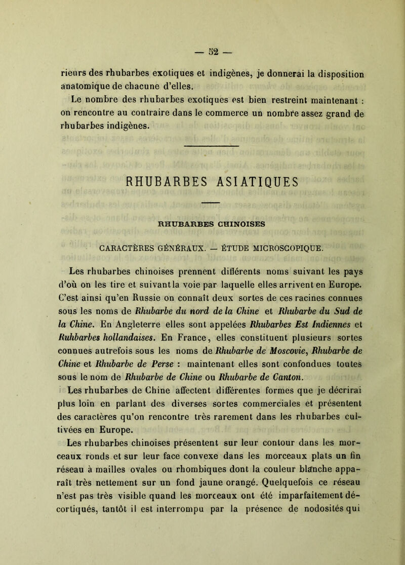 rieurs des rhubarbes exotiques et indigènes, je donnerai la disposition anatomique de chacune d’elles. Le nombre des rhubarbes exotiques est bien restreint maintenant : on rencontre au contraire dans le commerce un nombi*e assez grand de rhubarbes indigènes. RHUBARBES ASIATIQUES RHUBARBES CHINOISES CARACTÈRES GÉNÉRAUX. — ÉTUDE MICROSCOPIQUE. Les rhubarbes chinoises prennent diflérents noms suivant les pays d’où on les tire et suivant la voie par laquelle elles arrivent en Europe. C’est ainsi qu’en Russie on connaît deux sortes de ces racines connues sous les noms de Rhubarbe du nord de la Chine et Rhubarbe du Sud de la Chine. En Angleterre elles sont appelées Rhubarbes Est Indiennes et Ruhbarbes hollandaises. En France, elles constituent plusieurs sortes connues autrefois sous les noms de Rhubarbe de Moscovie.^ Rhubarbe de Chine et Rhubarbe de Perse : maintenant elles sont confondues toutes sous le nom de Rhubarbe de Chine ou Rhubarbe de Canton. Les rhubarbes de Chine affectent différentes formes que je décrirai plus loin en parlant des diverses sortes commerciales et présentent des caractères qu’on rencontre très rarement dans les rhubarbes cul- tivées en Europe. Les rhubarbes chinoises présentent sur leur contour dans les mor- ceaux ronds et sur leur face convexe dans les morceaux plats un fin réseau à mailles ovales ou rhombiques dont la couleur blanche appa- raît très nettement sur un fond jaune orangé. Quelquefois ce réseau n’est pas très visible quand les morceaux ont été imparfaitement dé- cortiqués, tantôt il est interrompu par la présence de nodosités qui
