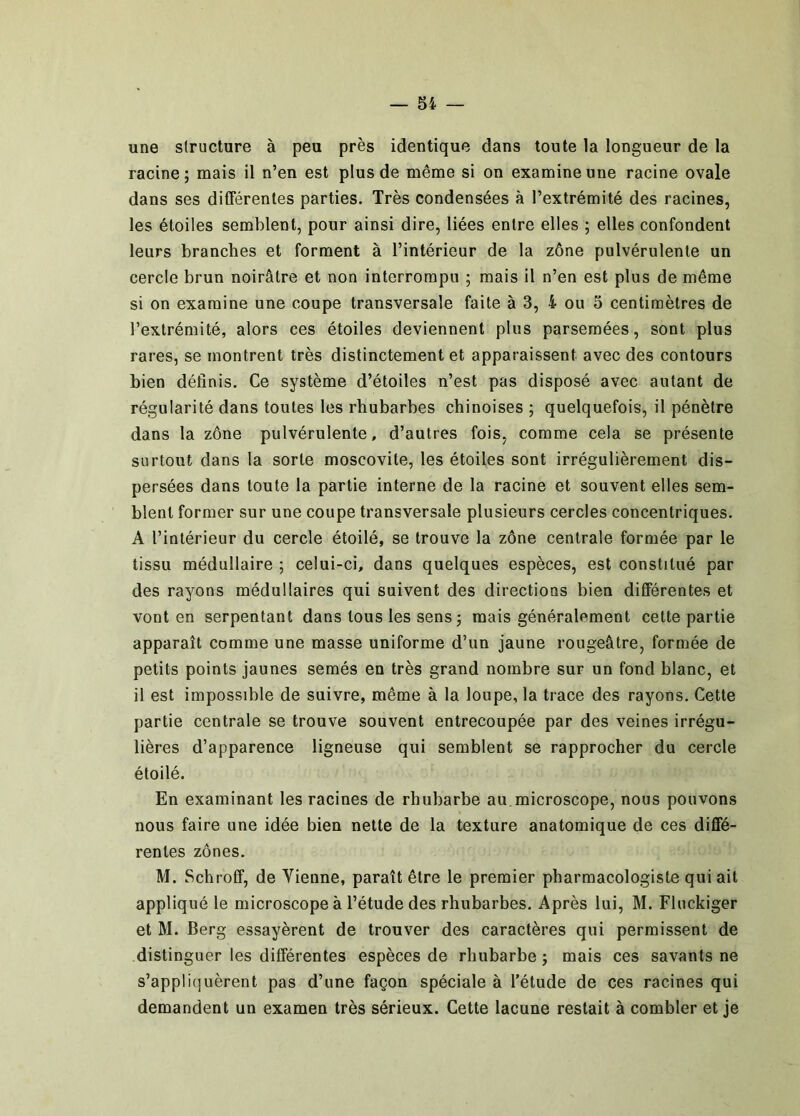 une structure à peu près identique dans toute la longueur de la racine; mais il n’en est plus de même si on examine une racine ovale dans ses différentes parties. Très condensées à l’extrémité des racines, les étoiles semblent, pour ainsi dire, liées entre elles ; elles confondent leurs branches et forment à l’intérieur de la zône pulvérulente un cercle brun noirâtre et non interrompu ; mais il n’en est plus de même si on examine une coupe transversale faite à 3, 4 ou 3 centimètres de l’extrémité, alors ces étoiles deviennent plus parsemées, sont plus rares, se montrent très distinctement et apparaissent avec des contours bien définis. Ce système d’étoiles n’est pas disposé avec autant de régularité dans toutes les rhubarbes chinoises ; quelquefois, il pénètre dans la zône pulvérulente, d’autres fois, comme cela se présente surtout dans la sorte moscovite, les étoiles sont irrégulièrement dis- persées dans toute la partie interne de la racine et souvent elles sem- blent former sur une coupe transversale plusieurs cercles concentriques. A l’intérieur du cercle étoilé, se trouve la zône centrale formée par le tissu médullaire ; celui-ci, dans quelques espèces, est constitué par des rayons médullaires qui suivent des directions bien différentes et vont en serpentant dans tous les sens ; mais généralement cette partie apparaît comme une masse uniforme d’un jaune rougeâtre, formée de petits points jaunes semés en très grand nombre sur un fond blanc, et il est impossible de suivre, même à la loupe, la trace des rayons. Cette partie centrale se trouve souvent entrecoupée par des veines irrégu- lières d’apparence ligneuse qui semblent se rapprocher du cercle étoilé. En examinant les racines de rhubarbe au microscope, nous pouvons nous faire une idée bien nette de la texture anatomique de ces diffé- rentes zônes. M. Schroff, de Vienne, paraît être le premier pharmacologiste qui ait appliqué le microscope à l’étude des rhubarbes. Après lui, M. Fluckiger et M. Berg essayèrent de trouver des caractères qui permissent de distinguer les différentes espèces de rhubarbe ; mais ces savants ne s’appliquèrent pas d’une façon spéciale à l'étude de ces racines qui demandent un examen très sérieux. Cette lacune restait à combler et je