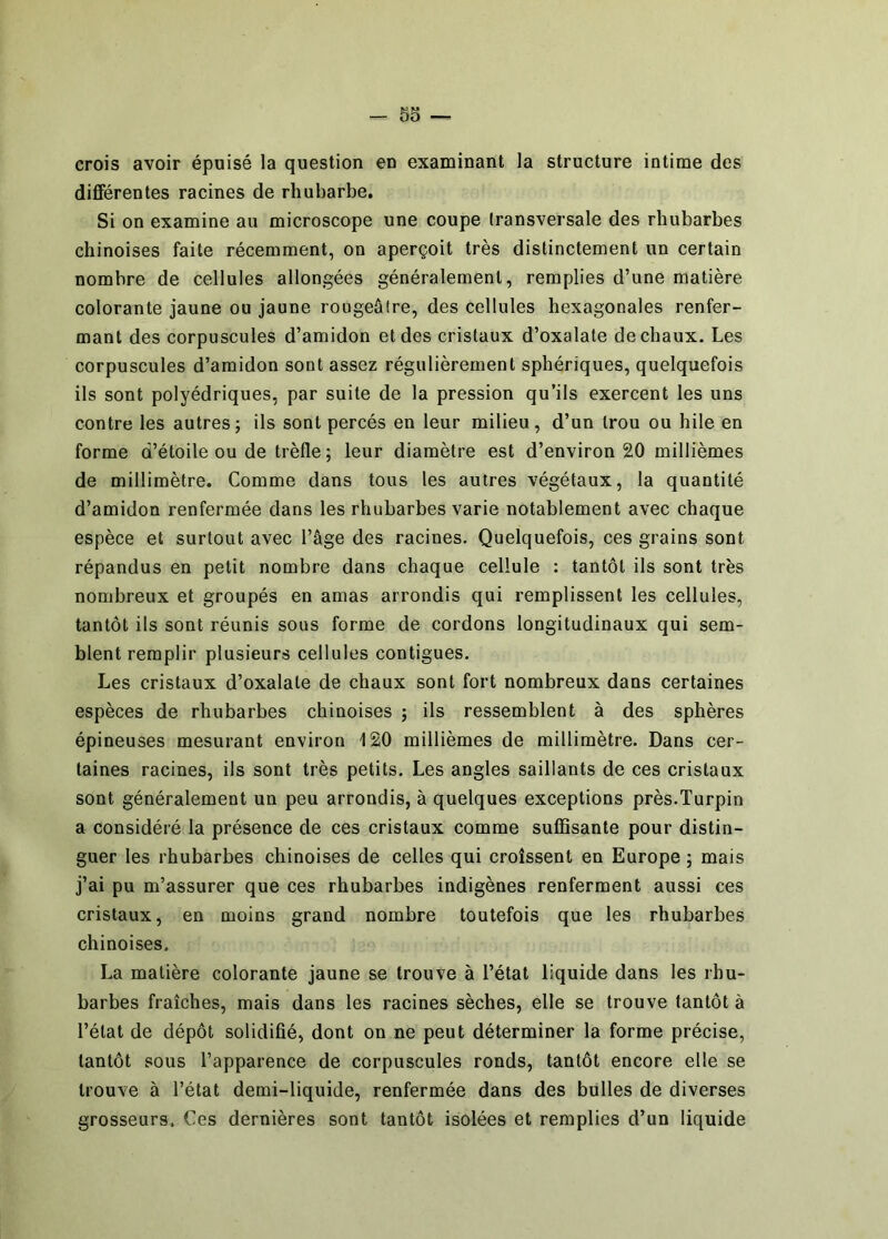 - So — crois avoir épuisé la question en examinant la structure intime des différentes racines de rhubarbe. Si on examine au microscope une coupe transversale des rhubarbes chinoises faite récemment, on aperçoit très distinctement un certain nombre de cellules allongées généralement, remplies d’une matière colorante jaune ou jaune rougeâtre, des cellules hexagonales renfer- mant des corpuscules d’amidon et des cristaux d’oxalate de chaux. Les corpuscules d’amidon sont assez régulièrement sphériques, quelquefois ils sont polyédriques, par suite de la pression qu’ils exercent les uns contre les autres; ils sont percés en leur milieu, d’un trou ou hile en forme d’étoile ou de trèfle; leur diamètre est d’environ 20 millièmes de millimètre. Comme dans tous les autres végétaux, la quantité d’amidon renfermée dans les rhubarbes varie notablement avec chaque espèce et surtout avec l’âge des racines. Quelquefois, ces grains sont répandus en petit nombre dans chaque cellule ; tantôt ils sont très nombreux et groupés en amas arrondis qui remplissent les cellules, tantôt ils sont réunis sous forme de cordons longitudinaux qui sem- blent remplir plusieurs cellules contiguës. Les cristaux d’oxalate de chaux sont fort nombreux dans certaines espèces de rhubarbes chinoises ; ils ressemblent à des sphères épineuses mesurant environ 120 millièmes de millimètre. Dans cer- taines racines, ils sont très petits. Les angles saillants de ces cristaux sont généralement un peu arrondis, à quelques exceptions près.Turpin a considéré la présence de ces cristaux comme suffisante pour distin- guer les rhubarbes chinoises de celles qui croissent en Europe ; mais j’ai pu m’assurer que ces rhubarbes indigènes renferment aussi ces cristaux, en moins grand nombre toutefois que les rhubarbes chinoises. La matière colorante jaune se trouve à l’état liquide dans les rhu- barbes fraîches, mais dans les racines sèches, elle se trouve tantôt à l’état de dépôt solidifié, dont on ne peut déterminer la forme précise, tantôt sous l’apparence de corpuscules ronds, tantôt encore elle se trouve à l’état demi-liquide, renfermée dans des bulles de diverses grosseurs. Ces dernières sont tantôt isolées et remplies d’un liquide