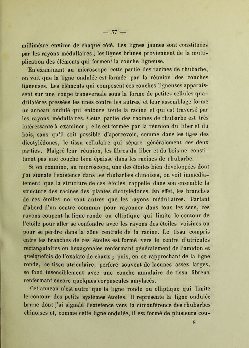 millimètre environ de chaque côté. Les lignes jaunes sont constituées par les rayons médullaires ; les lignes brunes proviennent de la multi- plication des éléments qui forment la couche ligneuse. En examinant au microscope cette partie des racines de rhubarbe, on voit que la ligne ondulée est formée par la réunion des couches ligneuses. Les éléments qui composent ces couches ligneuses apparais- .sent sur une coupe transversale sous la forme de petites cellules qua- drilatères pressées les unes contre les autres, et leur assemblage forme un anneau ondulé qui entoure toute la racine et qui est traversé par les rayons médullaires. Cette partie des racines de rhubarbe est très intéressante à examiner ; elle est formée par la réunion du liber et du bois, sans qu’il soit possible d’apercevoir, comme dans les tiges des dicotylédones, le tissu cellulaire qui sépare généralement ces deux parties. Malgré leur réunion, les fibres du liber et du bois ne consti- tuent pas une couche bien épaisse dans les racines de rhubarbe. Si on examine, au microscope, une des étoiles bien développées dont j’ai signalé l’existence dans les rhubarbes chinoises, on voit immédia- tement que la structure de ces étoiles rappelle dans son ensemble la structure des racines des plantes dicotylédones. En effet, les branches de ces étoiles ne sont autres que les rayons médullaires. Partant d’abord d’un centre commun pour rayonner dans tous les sens, ces rayons coupent la ligne ronde ou elliptique qui limite le contour de l’étoile pour aller se confondre avec les rayons des étoiles voisines ou pour se perdre dans la zône centrale de la racine. Le tissu compris entre les branches de ces étoiles est formé vers le centre d’utricules rectangulaires ou hexagonales renfermant généralement de l’amidon et quelquefois de l’oxalate de chaux j puis, en se rapprochant de la ligne ronde, ce tissu utriculaire, perforé souvent de lacunes assez larges, se fond insensiblement avec une couche annulaire de tissu fibreux renfermant encore quelques corpuscules amylacés. Cet anneau n’est autre que la ligne ronde ou elliptique qui limite le contour des petits systèmes étoilés. 11 représente la ligne ondulée brune dont j’ai signalé l’existence vers la circonférence des rhubarbes chinoises et, comme cette ligne ondulée, il est formé de plusieurs cou- 8
