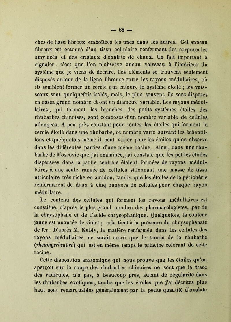 ches de tissu fibreux emboîtées les unes dans les autres. Cet anneau fibreux est entouré d’un tissu cellulaire renfermant des corpuscules amylacés et des cristaux d’oxalate de chaux. Un fait important à signaler : c’est que l’on n’observe aucun vaisseau à l’intérieur du système que je viens de décrire. Ces éléments se trouvent seulement disposés autour de la ligne fibreuse entre les rayons médullaires, où ils semblent former un cercle qui entoure le système étoilé ; les vais- seaux sont quelquefois isolés, mais, le plus souvent, ils sont disposés en assez grand nombre et ont un diamètre variable. Les rayons médul- laires , qui forment les branches des petits systèmes étoilés des rhubarbes chinoises, sont composés d’un nombre variable de cellules allongées. A peu près constant pour toutes les étoiles qui forment le cercle étoilé dans une rhubarbe, ce nombre varie suivant les échantil- lons et quelquefois même il peut varier pour les étoiles qu’on observe dans les différentes parties d’une même racine. Ainsi, dans une rhu- barbe de Moscovie que j’ai examinée, j’ai constaté que les petites étoiles dispersées dans la partie centrale étaient formées de rayons médul- laires à une seule rangée de cellules sillonnant une masse de tissu ulriculaire très riche en amidon, tandis que les étoiles de la périphérie renfermaient de deux à cinq rangées de cellules pour chaque rayon médullaire. Le contenu des cellules qui forment les rayons médullaires est constitué, d’après le plus grand nombre des pharmacologistes, par de la chrysophane et de l’acide chrysophanique. Quelquefois, la couleur jaune est nuancée de violet ; cela tient à la présence du chrysophanate de fer. D’après M. Kubly, la matière renfermée dans les cellules des rayons médullaires ne serait antre que le tannin de la rhubarbe (rheumgerbsaûre) qui est en même temps le principe colorant de cette racine. Cette disposition anatomique qui nous prouve que les étoiles qu’on aperçoit sur la coupe des rhubarbes chinoises ne sont que la trace des radicules, n’a pas, à beaucoup près, autant de régularité dans les rhubarbes exotiques; tandis que les étoiles que j’ai décrites plus haut sont remarquables généralement par la petite quantité d’oxalate