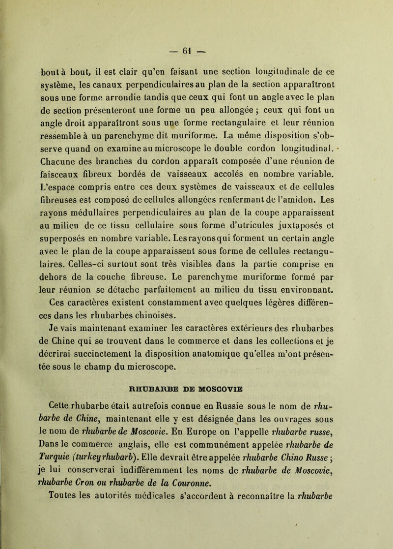 bout à bout, il est clair qu’en faisant une section longitudinale de ce système, les canaux perpendiculaires au plan de la section apparaîtront sous une forme arrondie tandis que ceux qui font un angle avec le plan de section présenteront une forme un peu allongée ; ceux qui font un angle droit apparaîtront sous une forme rectangulaire et leur réunion ressemble à un parenchyme dit muriforme. La même disposition s’ob- serve quand on examine au microscope le double cordon longitudinal. Chacune des branches du cordon apparaît composée d’une réunion de faisceaux fibreux bordés de vaisseaux accolés en nombre variable. L’espace compris entre ces deux systèmes de vaisseaux et de cellules fibreuses est composé de cellules allongées renfermant de l’amidon. Les rayons médullaires perpendiculaires au plan de la coupe apparaissent au milieu de ce tissu cellulaire sous forme d’utricules juxtaposés et superposés en nombre variable. Les rayons qui forment un certain angle avec le plan de la coupe apparaissent sous forme de cellules rectangu- laires. Celles-ci surtout sont très visibles dans la partie comprise en dehors de la couche fibreuse. Le parenchyme muriforme formé par leur réunion se détache parfaitement au milieu du tissu environnant. Ces caractères existent constamment avec quelques légères différen- ces dans les rhubarbes chinoises. devais maintenant examiner les caractères extérieurs des rhubarbes de Chine qui se trouvent dans le commerce et dans les collections et je décrirai succinctement la disposition anatomique qu’elles m’ont présen- tée sous le champ du microscope. RHUBARBE DE MOSCOVIE Cette rhubarbe était autrefois connue en Russie sous le nom de rhu~ barbe de Chine, maintenant elle y est désignée dans les ouvrages sous le nom de rhubarbe de Moscovie. En Europe on l’appelle rhubarbe russe, Dans le commerce anglais, elle est communément appelée rhubarbe de Turquie (turkeyrhubarb). Elle devrait être appelée rhubarbe Chino Russe ; je lui conserverai indifféremment les noms de rhubarbe de Moscovie, rhubarbe Cron ou rhubarbe de la Couronne. Toutes les autorités médicales s’accordent à reconnaître la rhubarbe