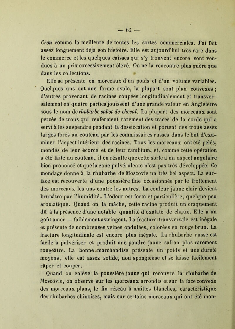 Cron comme la meilleure de toutes les sortes commerciales. J’ai fait assez longuement déjà son histoire. Elle est aujourd’hui très rare dans le commerce et les quelques caisses qui s’y trouvent encore sont ven- dues à un prix excessivement élevé. On ne la rencontre plus guère que dans les collections. Elle se présente en morceaux d’un poids et d’un volume variables. Quelques-uns ont une forme ovale, la plupart sont plan convexes ; d’autres provenant de racines coupées longitudinalement et transver- salement en quatre parties jouissent d’une grande valeur en Angleterre sous le nom de rhubarbe sabot de cheval. La plupart des morceaux sont percés de trous qui renferment rarement des traces de la corde qui a servi a les suspendre pendant la dessiccation et portent des trous assez larges forés au couteau par les commissaires russes dans le but d’exa- miner l’aspect intérieur des racines. Tous les morceaux ont été pelés, mondés de leur écorce et de leur cambium, et, comme cette opération a été faite au couteau, il en résulte que cette sorte a un aspect angulaire bien prononcé et que la zone pulvérulente n’est pas très développée. Ce mondage donne à la rhubarbe de Moscovie un très bel aspect. La sur- face est recouverte d’une poussière fine occasionnée par le frottement des morceaux les uns contre les autres. La couleur jaune clair devient brunâtre par l’humidité. L’odeur est forte et particulière, quelque peu aromatique. Quand on la mâche, cette racine produit un craquement dû à la présence d’une notable quantité d’oxalate de chaux. Elle a un goût amer— faiblement astringent. La fracture transversale est inégale et présente de nombreuses veines ondulées, colorées en rouge brun. La fracture longitudinale est encore plus inégale. La rhubarbe russe est facile a pulvériser et produit une poudre jaune safran plus rarement rougeâtre. La bonne .^marchandise présente un poids et une dureté moyens, elle est assez solide, non spongieuse et se laisse facilement râper et couper. Quand on enlève la poussière jaune qui recouvre la rhubarbe de Moscovie, on observe sur les morceaux arrondis et sur la face convexe des morceaux plans, le fin réseau 'a mailles blanches, caractéristique des rhubarbes chinoises, mais sur certains morceaux qui ont été mon-