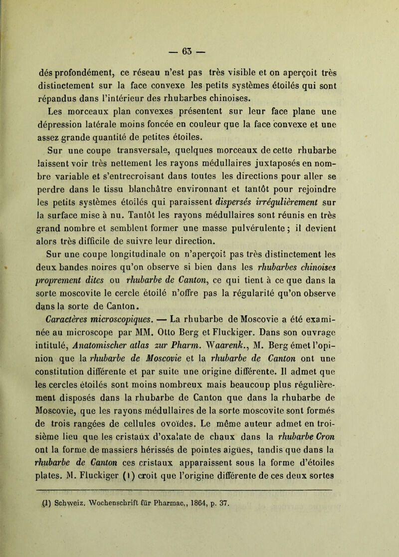 dés profondément, ce réseau n’est pas très visible et on aperçoit très distinctement sur la face convexe les petits systèmes étoilés qui sont répandus dans l’intérieur des rhubarbes chinoises. Les morceaux plan convexes présentent sur leur face plane une dépression latérale moins foncée en couleur que la face convexe et une assez grande quantité de petites étoiles. Sur une coupe transversale, quelques morceaux de cette rhubarbe laissent voir très nettement les rayons médullaires juxtaposés en nom- bre variable et s’entrecroisant dans toutes les directions pour aller se perdre dans le tissu blanchâtre environnant et tantôt pour rejoindre les petits systèmes étoilés qui paraissent dispersés irrégulièrement sur la surface mise à nu. Tantôt les rayons médullaires sont réunis en très grand nombre et semblent former une masse pulvérulente; il devient alors très difficile de suivre leur direction. Sur une coupe longitudinale on n’aperçoit pas très distinctement les deux bandes noires qu’on observe si bien dans les rhubarbes chinoises proprement dites ou rhubarbe de Canton^ ce qui tient à ce que dans la sorte moscovite le cercle étoilé n’offre pas la régularité qu’on observe dans la sorte de Canton. Caractères microscopiques. — La rhubarbe de Moscovie a été exami- née au microscope par MM. Otto Berg et Fluckiger. Dans son ouvrage intitulé, Ânatomischer atlas zur Pharm. Waarenk., M. Berg émet l’opi- nion que la rhubarbe de Moscovie et la rhubarbe de Canton ont une constitution différente et par suite une origine différente. Il admet que les cercles étoilés sont moins nombreux mais beaucoup plus régulière- ment disposés dans la rhubarbe de Canton que dans la rhubarbe de Moscovie, que les rayons médullaires de la sorte moscovite sont formés de trois rangées de cellules ovoïdes. Le même auteur admet en troi- sième lieu que les cristaux d’oxalate de chaux dans la rhubarbe Cron ont la forme de massiers hérissés de pointes aigües, tandis que dans la rhubarbe de Canton ces cristaux apparaissent sous la forme d’étoiles plates. M. Fluckiger (l) croit que l’origine differente de ces deux sortes (1) Schweiz. Wochenschrift für Phartnac., 1864, p. 37.