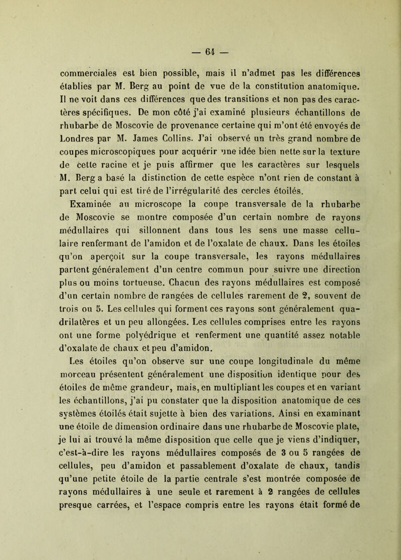 commerciales est bien possible, mais il n’admet pas les différences établies par M. Berg au point de vue de la constitution anatomique. Il ne voit dans ces différences que des transitions et non pas des carac- tères spécifiques. De mon côté j’ai examiné plusieurs échantillons de rhubarbe de Moscovie de provenance certaine qui m’ont été envoyés de Londres par M. James Collins. J’ai observé un très grand nombre de coupes microscopiques pour acquérir une idée bien nette sur la texture de cette racine et je puis affirmer que les caractères sur lesquels M. Berg a basé la distinction de cette espèce n’ont rien de constant à part celui qui est tiré de l’irrégularité des cercles étoilés. Examinée au microscope la coupe transversale de la rhubarbe de Moscovie se montre composée d’un certain nombre de rayons médullaires qui sillonnent dans tous les sens une masse cellu- laire renfermant de l’amidon et de l’oxalale de chaux. Dans les étoiles qu’on aperçoit sur la coupe transversale, les rayons médullaires partent généralement d’un centre commun pour suivre une direction plus ou moins tortueuse. Chacun des rayons médullaires est composé d’un certain nombre de rangées de cellules rarement de 2, souvent de trois ou 5. Les cellules qui forment ces rayons sont généralement qua- drilatères et un peu allongées. Les cellules comprises entre les rayons ont une forme polyédrique et renferment une quantité assez notable d’oxalate de chaux et peu d’amidon. Les étoiles qu’on observe sur une coupe longitudinale du même morceau présentent généralement une disposition identique pour des étoiles de même grandeur, mais, en multipliant les coupes et en variant les échantillons, j’ai pu constater que la disposition anatomique de ces systèmes étoilés était sujette à bien des variations. Ainsi en examinant une étoile de dimension ordinaire dans une rhubarbe de Moscovie plate, je lui ai trouvé la même disposition que celle que je viens d’indiquer, c’est-a-dire les rayons médullaires composés de 3 ou 5 rangées de cellules, peu d’amidon et passablement d’oxalate de chaux, tandis qu’une petite étoile de la partie centrale s’est montrée composée de rayons médullaires à une seule et rarement à 2 rangées de cellules presque carrées, et l’espace compris entre les rayons était formé de