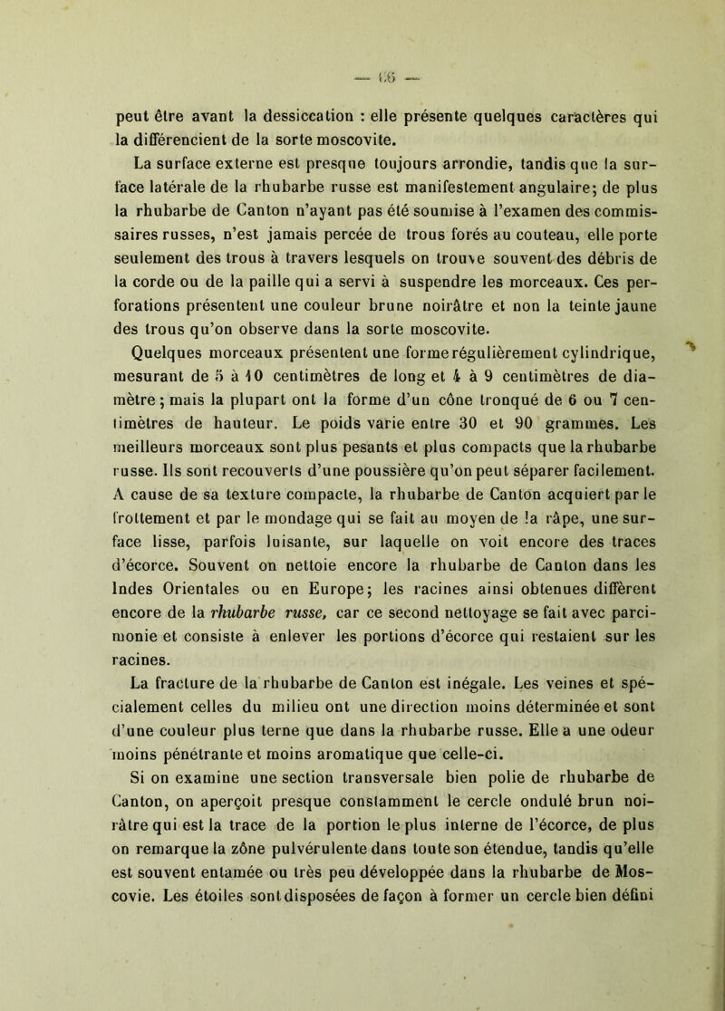peut être avant la dessiccation ; elle présente quelques caractères qui la différencient de la sorte moscovite. La surface externe est presque toujours arrondie, tandis que la sur- face latérale de la rhubarbe russe est manifestement angulaire; de plus la rhubarbe de Canton n’ayant pas été soumise à l’examen des commis- saires russes, n’est jamais percée de trous forés au couteau, elle porte seulement des trous à travers lesquels on trouve souvent des débris de la corde ou de la paille qui a servi à suspendre les morceaux. Ces per- forations présentent une couleur brune noirâtre et non la teinte jaune des trous qu’on observe dans la sorte moscovite. Quelques morceaux présentent une forme régulièrement cylindrique, mesurant de .5 à 10 centimètres de long et 4 à 9 centimètres de dia- mètre; mais la plupart ont la forme d’un cône tronqué de 6 ou 7 cen- timètres de hauteur. Le poids varie entre 30 et 90 grammes. Les meilleurs morceaux sont plus pesants et plus compacts que la rhubarbe russe. Ils sont recouverts d’une poussière qu’on peut séparer facilement. A cause de sa texture compacte, la rhubarbe de Canton acquiert parle frottement et par le mondage qui se fait au moyen de la râpe, une sur- face lisse, parfois luisante, sur laquelle on voit encore des traces d’écorce. Souvent on nettoie encore la rhubarbe de Canton dans les Indes Orientales ou en Europe; les racines ainsi obtenues diffèrent encore de la rhubarbe russe, car ce second nettoyage se fait avec parci- monie et consiste à enlever les portions d’écorce qui restaient sur les racines. La fracture de la rhubarbe de Canton est inégale. Les veines et spé- cialement celles du milieu ont une direction moins déterminée et sont d’une couleur plus terne que dans la rhubarbe russe. Elle a une odeur moins pénétrante et moins aromatique que celle-ci. Si on examine une section transversale bien polie de rhubarbe de Canton, on aperçoit presque constamment le cercle ondulé brun noi- râtre qui est la trace de la portion le plus interne de l’écorce, de plus on remarque la zône pulvérulente dans toute son étendue, tandis qu’elle est souvent entamée ou très peu développée dans la rhubarbe de Mos- covie. Les étoiles sont disposées de façon à former un cercle bien défini