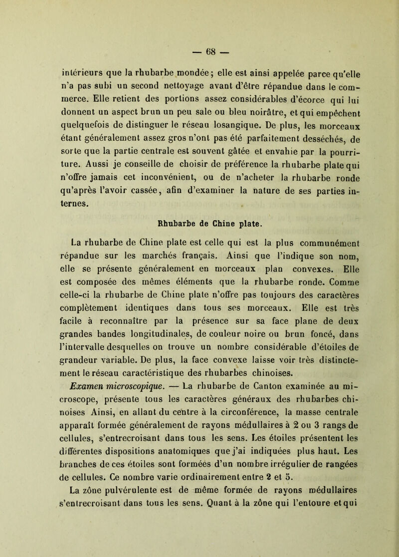 intérieurs que la rhubarbe mondée; elle est ainsi appelée parce qu’elle n’a pas subi un second nettoyage avant d’être répandue dans le com- merce. Elle retient des portions assez considérables d’écorce qui lui donnent un aspect brun un peu sale ou bleu noirâtre, et qui empêchent quelquefois de distinguer le réseau losangique. De plus, les morceaux étant généralement assez gros n’ont pas été parfaitement desséchés, de sorte que la partie centrale est souvent gâtée et envahie par la pourri- ture. Aussi je conseille de choisir de préférence la rhubarbe plate qui n’offre jamais cet inconvénient, ou de n’acheter la rhubarbe ronde qu’après l’avoir cassée, afin d’examiner la nature de ses parties in- ternes. Rhubarbe de Chine plate. La rhubarbe de Chine plate est celle qui est la plus communément répandue sur les marchés français. Ainsi que l’indique son nom, elle se présente généralement en morceaux plan convexes. Elle est composée des mêmes éléments que la rhubarbe ronde. Comme celle-ci la rhubarbe de Chine plate n’offre pas toujours des caractères complètement identiques dans tous ses morceaux. Elle est très facile à reconnaître par la présence sur sa face plane de deux grandes bandes longitudinales, de couleur noire ou brun foncé, dans l’intervalle desquelles on trouve un nombre considérable d’étoiles de grandeur variable. De plus, la face convexe laisse voir très distincte- ment le réseau caractéristique des rhubarbes chinoises. Examen microscopique. — La rhubarbe de Canton examinée au mi- croscope, présente tous les caractères généraux des rhubarbes chi- noises Ainsi, en allant du centre à la circonférence, la masse centrale apparaît formée généralement de rayons médullaires à 2 ou 3 rangs de cellules, s’entrecroisant dans tous les sens. Les étoiles présentent les différentes dispositions anatomiques que j’ai indiquées plus haut. Les branches de ces étoiles sont formées d’un nombre irrégulier de rangées de cellules. Ce nombre varie ordinairement entre 2 et 5. La zône pulvérulente est de même formée de rayons médullaires s’entrecroisant dans tous les sens. Quant à la zône qui l’entoure et qui