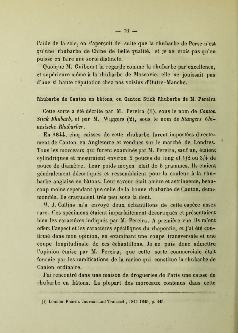 l’aide de la scie, on s’aperçoit de suite que la rhubarbe de Perse n’est qu’une rhubarbe de Chine de belle qualité, et je ne crois pas qu’on puisse en faire une sorte distincte. Quoique M. Guibourt la regarde comme la rhubarbe par excellence, et supérieure même à la rhubarbe de Moscovie, elle ne jouissait pas d’une si haute réputation chez nos voisins d’Outre-Manche. Rhubarbe de Canton en bâtons, ou Canton Stick Rhubarbe de M. Pereira Cette sorte a été décrite par M. Pereira (1), sous le nom de Canton Stick Rhubarb, et par M. Wiggers (2), sous le nom de Stangers Chi~ nesische Rhabarber, En 1844, cinq caisses de cette rhubarbe furent importées directe- ment de Canton en Angleterre et vendues sur le marché de Londres. Tous les morceaux qui furent examinés par M. Pereira, sauf un, étaient cylindriques et mesuraient environ 2 pouces de long et 1/2 ou 3/4 de pouce de diamètre. Leur poids moyen était de 5 grammes. Ils étaient généralement décortiqués et ressemblaient pour la couleur à la rhu* barbe anglaise en bâtons. Leur saveur était amère et astringente, beau- coup moins cependant que celle de la bonne rhubarbe de Canton, demi- mondée. Ils craquaient très peu sous la dent. M. J. Collins m’a envoyé deux échantillons de cette espèce assez rare. Ces spécimens étaient imparfaitement décortiqués et présentaient bien les caractères indiqués par M. Pereira. A première vue ils m’ont offert l’aspect et les caractères spécifiques du rhapontic, et j’ai été con- firmé dans mon opinion, en examinant une coupe transversale et une coupe longitudinale de ces échantillons. Je ne puis donc admettre l’opinion émise par M. Pereira, que cette sorte commerciale était fournie par les ramifications de la racine qui constitue la rhubarbe de Canton ordinaire. J’ai rencontré dans une maison de drogueries de Paris une caisse de rhubarbe en bâtons. La plupart des morceaux contenus dans cette