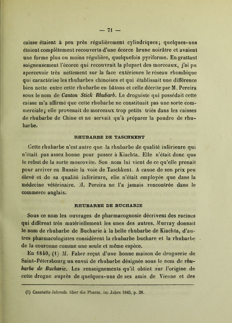 caisse étaient à peu près régulièrement cylindriques; quelques-uns étaient complètement recouverts d’une écorce brune noirâtre et avaient une forme plus ou moins régulière, quelquefois pyriforme. En grattant soigneusement l’écorce qui recouvrait la plupart des morceaux, j’ai pu apercevoir très nettement sur la face extérieure le réseau rhombique qui caractérise les rhubarbes chinoises et qui établissait une différence bien nette entre cette rhubarbe en bâtons et celle décrite par M. Pereira sous le nom de Canton Stick Rhubarb. Le droguiste qui possédait cette caisse m’a affirmé que cette rhubarbe ne constituait pas une sorte com- merciale; elle provenait de morceaux trop petits triés dans les caisses de rhubarbe de Chine et ne servait qu’à préparer la poudre de rhu- barbe. RHUBARBE DE TASCHKENT Cette rhubarbe n’est autre que la rhubarbe de qualité inférieure qui n’était pas assez bonne pour passer à Kiachta. Elle n’était donc que le rebut de la sorte moscovite. Son nom lui vient de ce qu’elle prenait pour arriver en Russie la voie de Taschkent. A cause de son prix peu élevé et de sa qualité inférieure, elle n’était employée que dans la médecine vétérinaire, ’il. Pereira ne l’a jamais rencontrée dans le commerce anglais. RHUBARBE DE BUCHARIE Sous ce nom les ouvrages de pharmacognosie décrivent des racines qui diffèrent très matériellement les unes des autres. Murray donnait le nom de rhubarbe de Bucharie à la belle rhubarbe de Kiachta, d’au- tres pharmacologistes considèrent la rhubarbe buchare et la rhubarbe de la couronne comme une seule et même espèce. En 1840, (1) M. Faber reçut d’une bonne maison de droguerie de Saint-Pétersbourg un envoi de rhubarbe désignée sous le nom de rhu- barbe de Bucharie. Les renseignements qu’il obtint sur l’origine de cette drogue auprès de quelques-uns de ses amis de Vienne et des (1) Canslalts Jahresb. über die Pharm. im Jabre 1845, p. 38.