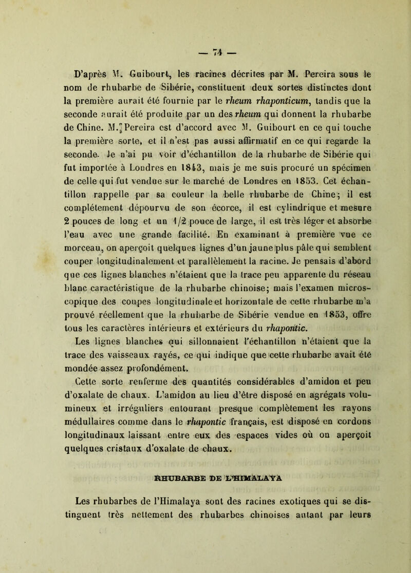 D’après M. Guibourt, les racines décrites par M. Pereira sons le nom de rhubarbe de Sibérie, constiluenl deux sortes distinctes dont la première aurait été fournie par le rheum rhaponticiim, tandis que la seconde aurait été produite par un des rheum qui donnent la rhubarbe de Chine. M.^Pereira est d’accord avec M. Guibourt en ce qui louche la première sorte, et il n’est pas aussi affirmatif en ce qui regarde la seconde. Je n’ai pu voir d’échantillon de la rhubarbe de Sibérie qui fut importée à Londres en 1843, mais je me suis procuré un spécimen de celle qui fut vendue sur le marché de Londres en 1853. Cet échan- tillon rappelle par sa couleur la belle rhubarbe de Chine; il est complètement dépourvu de son écorce, il est cylindrique et mesure 2 pouces de long et un 1/2 pouce de large, il est très léger et absorbe l’eau avec une grande facilité. En examinant à première vue ce morceau, on aperçoit quelques lignes d’un jaune plus pâle qui semblent couper longitudinalement et parallèlement la racine. Je pensais d’abord que ces lignes blanches n’étaient que la trace peu apparente du réseau blanc caractéristique de la rhubarbe chinoise; mais l’examen micros- copique des coupes longitudinale et horizontale de celte rhubarbe m’a prouvé réellement que la rhubarbe de Sibérie vendue en 1833, offre tous les caractères intérieurs et extérieurs du rhapontic. Les lignes blanches qui sillonnaient l'échantillon n’étaient que la trace des vaisseaux rayés, ce qui indique que'celle rhubarbe avait été mondée assez profondément. Cette sorte renferme des quantités considérables d’amidon et peu d’oxalale de chaux. L’amidon au lieu d’être disposé en agrégats volu- mineux et irréguliers entourant presque complètement les rayons médullaires conime dans le rhapontic français, est disposé en cordons longitudinaux laissant entre eux des espaces vides où on aperçoit quelques cristaux d'oxalale de chaux. RHUBARBE DE E^IHAUATÀ Les rhubarbes de l’Himalaya sont des racines exotiques qui se dis- tinguent très nettement des rhubarbes chinoises autant par leurs
