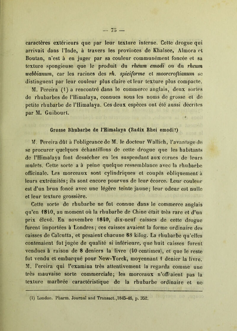 caractères extérieurs que par leur texture interne. Cette drogue qui arrivait dans l’Inde, à travers les provinces de Khalsee, Almora et Boutan, n'est à en juger par sa couleur communément foncée et sa texture spongieuse que le produit du rhéum emodi ou du rheum webbianum, car les racines des rh. spiciforme et moorcroftianum se distinguent par leur couleur plus claire et leur texture plus compacte. M. Pereira (I) a rencontré dans le commerce anglais, deux sortes de rhubarbes de l’Himalaya, connues sous les noms de grosse et do petite rhubarbe de l’Himalaya. Ces deux espèces ont été aussi décrites par M. Guibourt. Grosse Rhubarbe de l'Himalaya (Radix Rhei emodi?) Vf. Pereira dût à l’obligeance de M. le docteur Wallich, ravaningedo se procurer quelques échantillons de cette drogue que les habitants de l’Himalaya font dessécher en les suspendant aux cornes de leurs mulets. Cette sorte a à peine quelque ressemblance avec la rhubarbe officinale. Les morceaux sont cylindriques et coupés obliquement à leurs extrémités; ils sont encore pourvus de leur écorce. Leur couleur est d’un brun foncé avec une légère teinte jaune; leur odeur est nulle et leur texture grossière. Cette sorte de rhubarbe ne fut connue dans le commerce anglais qu’en 1810, au moment où la rhubarbe de Chine était très rare et d’un prix élevé. En novembre 1840, dix-neuf caisses de cette drogue furent importées à Londres; ces caisses avaient la forme ordinaire des caisses de Calcutta, et pesaient chacune 88 kilog. La rhubarbe qu’elles contenaient fut jugée de qualité si inférieure, que huit caisses furent vendues à raison de 8 deniers 1a livre (40 centimes), et que le reste fut vendu et embarqué pour New-Yorck, moyennant 1 denier la livre. M. Pereira qui l’examina très attentivement la regarda comme une très mauvaise sorte commerciale; les morceaux n’offraient pas la texture marbrée caractéristique de la rhubarbe ordinaire et ne