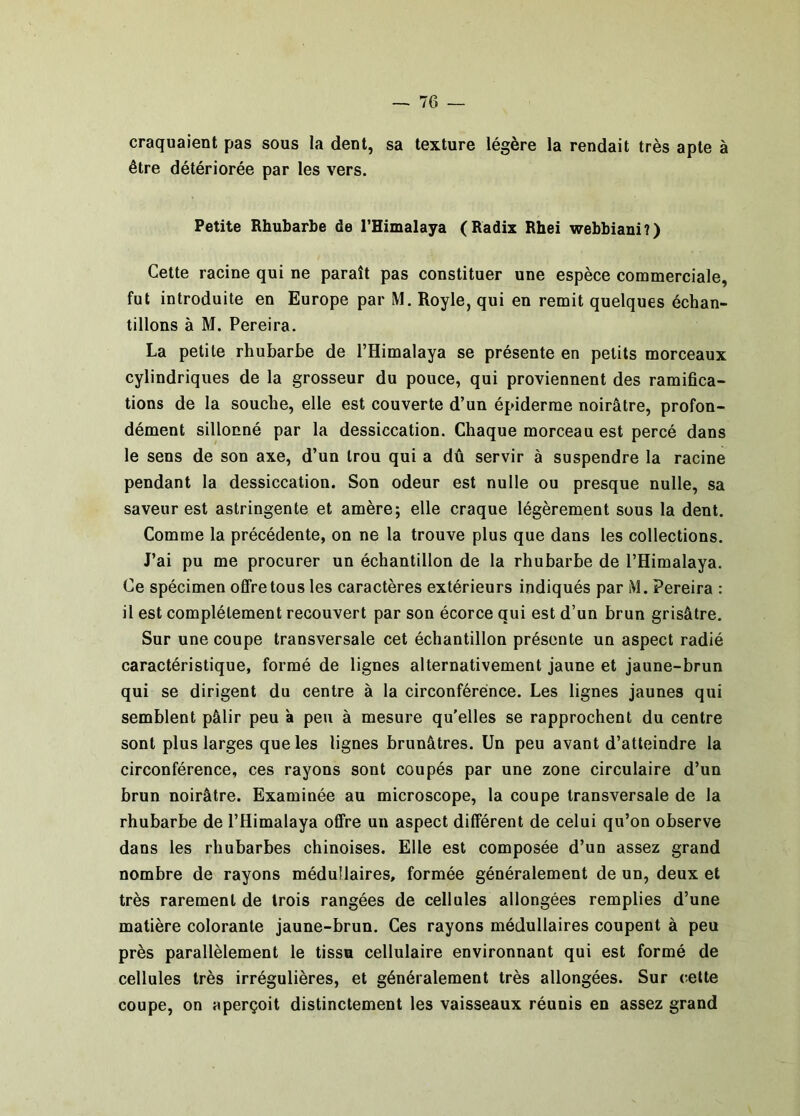 craquaient pas sous la dent, sa texture légère la rendait très apte à être détériorée par les vers. Petite Rhubarbe de THimalaya (Radix Rhei webbiani?) Cette racine qui ne paraît pas constituer une espèce commerciale, fut introduite en Europe par M. Royle, qui en remit quelques échan- tillons à M. Pereira. La petite rhubarbe de l’Himalaya se présente en petits morceaux cylindriques de la grosseur du pouce, qui proviennent des ramifica- tions de la souche, elle est couverte d’un épiderme noirâtre, profon- dément sillonné par la dessiccation. Chaque morceau est percé dans le sens de son axe, d’un trou qui a dû servir à suspendre la racine pendant la dessiccation. Son odeur est nulle ou presque nulle, sa saveur est astringente et amère; elle craque légèrement sous la dent. Comme la précédente, on ne la trouve plus que dans les collections. J’ai pu me procurer un échantillon de la rhubarbe de l’Himalaya. Ce spécimen offre tous les caractères extérieurs indiqués par M. Pereira : il est complètement recouvert par son écorce qui est d’un brun grisâtre. Sur une coupe transversale cet échantillon présente un aspect radié caractéristique, formé de lignes alternativement jaune et jaune-brun qui se dirigent du centre à la circonférence. Les lignes jaunes qui semblent pâlir peu à peu à mesure qu’elles se rapprochent du centre sont plus larges que les lignes brunâtres. Un peu avant d’atteindre la circonférence, ces rayons sont coupés par une zone circulaire d’un brun noirâtre. Examinée au microscope, la coupe transversale de la rhubarbe de l’Himalaya offre un aspect différent de celui qu’on observe dans les rhubarbes chinoises. Elle est composée d’un assez grand nombre de rayons médullaires, formée généralement de un, deux et très rarement de trois rangées de cellules allongées remplies d’une matière colorante jaune-brun. Ces rayons médullaires coupent à peu près parallèlement le tissu cellulaire environnant qui est formé de cellules très irrégulières, et généralement très allongées. Sur cette coupe, on aperçoit distinctement les vaisseaux réunis en assez grand