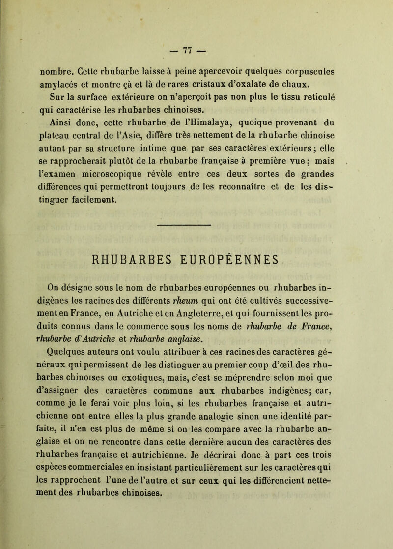 nombre. Cette rhubarbe laisse à peine apercevoir quelques corpuscules amylacés et montre çà et là de rares cristaux d’oxalate de chaux. Sur la surface extérieure on n’aperçoit pas non plus le tissu réticulé qui caractérise les rhubarbes chinoises. Ainsi donc, cette rhubarbe de l’Himalaya, quoique provenant du plateau central de l’Asie, diffère très nettement de la rhubarbe chinoise autant par sa structure intime que par ses caractères extérieurs; elle se rapprocherait plutôt de la rhubarbe française à première vue ; mais l’examen microscopique révèle entre ces deux sortes de grandes différences qui permettront toujours de les reconnaître et de les dis- tinguer facilement. RHUBARBES EUROPÉENNES On désigne sous le nom de rhubarbes européennes ou rhubarbes in- digènes les racines des différents rheum qui ont été cultivés successive- ment en France, en Autriche et en Angleterre, et qui fournissent les pro- duits connus dans le commerce sous les noms de rhubarbe de France^ rhubarbe Autriche et rhubarbe anglaise. Quelques auteurs ont voulu attribuer à ces racines des caractères gé- néraux qui permissent de les distinguer au premier coup d’œil des rhu- barbes chinoises ou exotiques, mais, c’est se méprendre selon moi que d’assigner des caractères communs aux rhubarbes indigènes; car, comme je le ferai voir plus loin, si les rhubarbes française et autri- chienne ont entre elles la plus grande analogie sinon une identité par- faite, il n'en est plus de même si on les compare avec la rhubarbe an- glaise et on ne rencontre dans cette dernière aucun des caractères des rhubarbes française et autrichienne. Je décrirai donc à part ces trois espèces commerciales en insistant particulièrement sur les caractères qui les rapprochent l’une de l’autre et sur ceux qui les différencient nette- ment des rhubarbes chinoises.