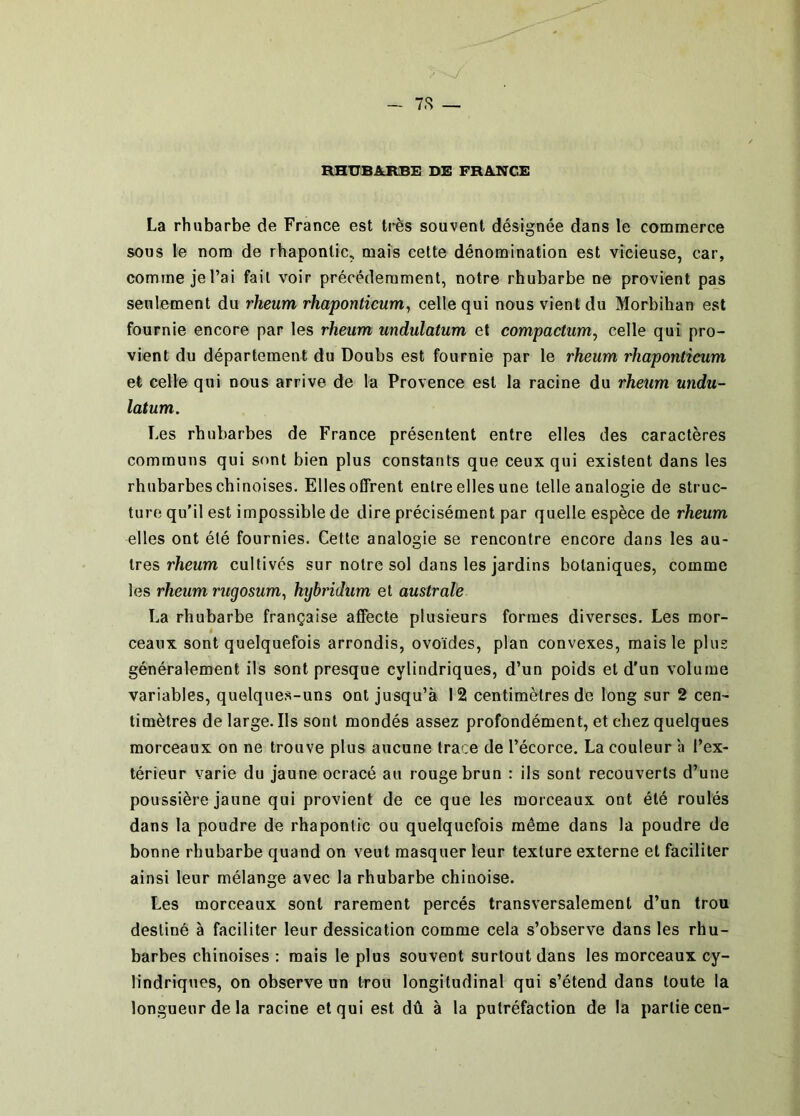 RHUBAJIBE DE FRANCE La rhubarbe de France est très souvent désignée dans le commerce sous le nom de rhaponlic, maïs cette dénomination est vicieuse, car, comme je l’ai fait voir précédemment, notre rhubarbe ne provient pas seulement du rheum rhaponticum^ celle qui nous vient du Morbihan est fournie encore par les rheum undulatum et compactum, celle qui pro- vient du département du Doubs est fournie par le rheum rhaponticum et celle qui nous arrive de la Provence est la racine du rheum undu- latum. Les rhubarbes de France présentent entre elles des caractères communs qui sont bien plus constants que ceux qui existent dans les rhubarbes chinoises. Elles offrent entre elles une telle analogie de struc- ture qu’il est impossible de dire précisément par quelle espèce de rheum elles ont été fournies. Cette analogie se rencontre encore dans les au- tres rfteum cultivés sur notre sol dans les jardins botaniques, comme les rheum rugosum^ hybridum et australe La rhubarbe française affecte plusieurs formes diverses. Les mor- ceaux sont quelquefois arrondis, ovoïdes, plan convexes, mais le plus généralement ils sont presque cylindriques, d’un poids et d’un volume variables, quelques-uns ont jusqu’à 12 centimètres de long sur 2 cen- timètres de large. Ils sont mondés assez profondément, et chez quelques morceaux on ne trouve plus aucune trace de l’écorce. La couleur a l’ex- térieur varie du jaune ocracé au rouge brun : ils sont recouverts d’une poussière jaune qui provient de ce que les morceaux ont été roulés dans la poudre de rhapontic ou quelquefois même dans la poudre de bonne rhubarbe quand on veut masquer leur texture externe et faciliter ainsi leur mélange avec la rhubarbe chinoise. Les morceaux sont rarement percés transversalement d’un trou destiné à faciliter leur dessication comme cela s’observe dans les rhu- barbes chinoises : mais le plus souvent surtout dans les morceaux cy- lindriques, on observe un trou longitudinal qui s’étend dans toute la longueur de la racine et qui est dû à la putréfaction de la partie cen-