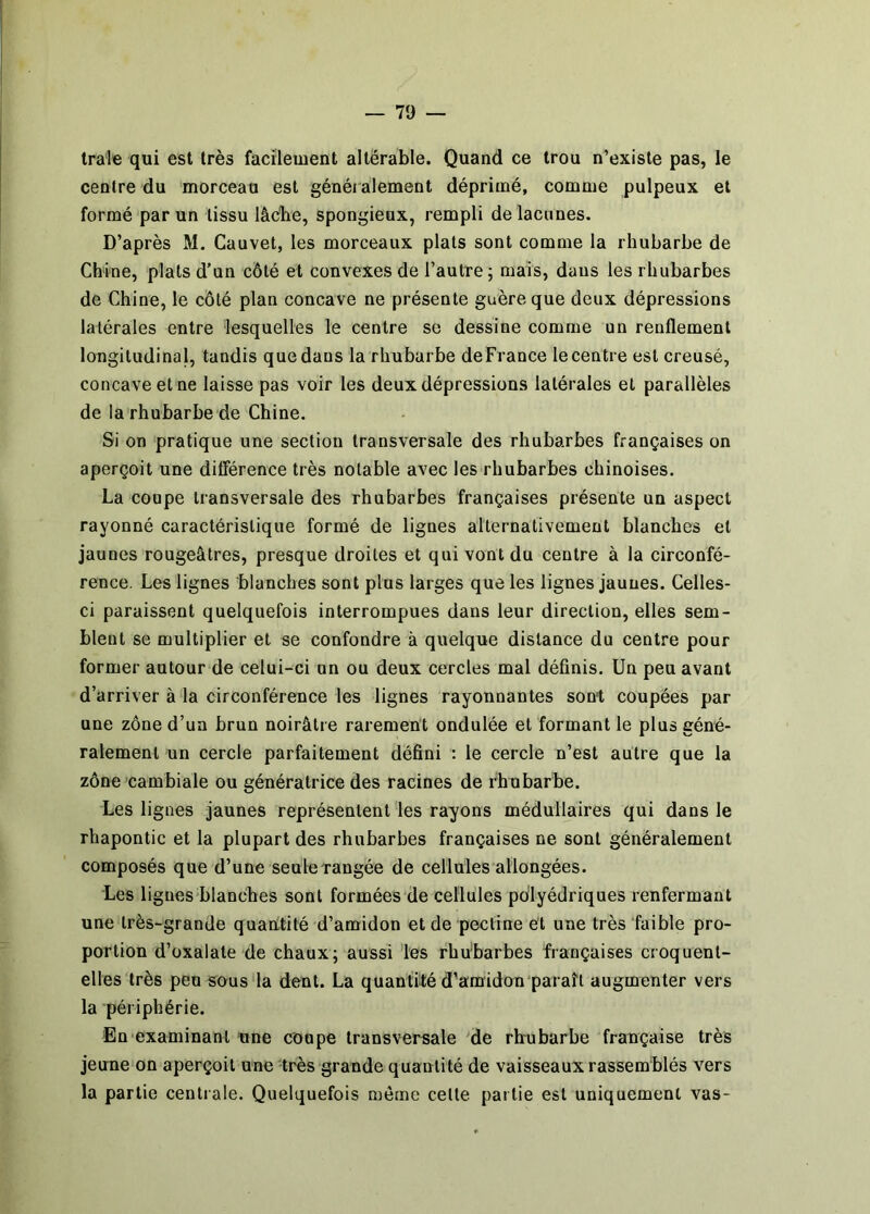 trate qui est très facilement altérable. Quand ce trou n’existe pas, le centre du morceau est généi alement déprimé, comme pulpeux et formé par un tissu lâche, spongieux, rempli de lacunes. D’après M. Cauvet, les morceaux plats sont comme la rhubarbe de Chine, plats d’un côté et convexes de l’autre; mais, dans les rhubarbes de Chine, le côté plan concave ne présente guère que deux dépressions latérales entre lesquelles le centre se dessine comme un renflement longitudinal, tandis quedans la rhubarbe deFrance lecentre est creusé, concave et ne laisse pas voir les deux dépressions latérales et parallèles de la rhubarbe de Chine. Si on pratique une section transversale des rhubarbes françaises on aperçoit une difierence très notable avec les rhubarbes chinoises. La coupe transversale des rhubarbes françaises présente un aspect rayonné caractéristique formé de lignes alternativement blanches et jaunes rougeâtres, presque droites et qui vont du centre à la circonfé- rence. Les lignes blanches sont plus larges que les lignes jaunes. Celles- ci paraissent quelquefois interrompues dans leur direction, elles sem- blent se multiplier et se confondre à quelque distance du centre pour former autour de celui-ci un ou deux cercles mal définis. Un peu avant d’arriver à la circonférence les lignes rayonnantes sont coupées par une zône d’un brun noirâtre rarement ondulée et formant le plus géné- ralement un cercle parfaitement défini : le cercle n’est autre que la zône cambiale ou génératrice des racines de rhubarbe. Les lignes jaunes représentent les rayons médullaires qui dans le rhapontic et la plupart des rhubarbes françaises ne sont généralement composés que d’une seule rangée de cellules allongées. Les ligues blanches sont formées de cellules polyédriques renfermant une très-grande quantité d’amidon et de pectine et une très faible pro- portion d’oxalate de chaux; aussi les rhu'barbes françaises croquent- elles très peu sous la dent. La quantilé d’amidon paraît augmenter vers la périphérie. En examinant une coupe transversale 'de rhubarbe française très jeune on aperçoit une-très grande quantité de vaisseaux rassemblés vers la partie centrale. Quelquefois même cette partie est uniquement vas-