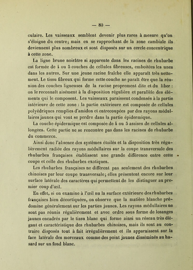 culaire. Les vaisseaux semblent devenir plus rares à mesure qu’on s’éloigne du centre; mais en se rapprochant de la zone cambiale ils deviennent plus nombreux et sont disposés sur un cercle concentrique à cette zone. La ligne brune noirâtre si apparente dans les racines de rhubarbe est formée de i ou 5 couches de cellules fibreuses, emboîtées les unes dans les autres. Sur une jeune racine fraîche elle apparaît très nette- ment. Le tissu fibreux qui forme cette couche ne paraît être que la réu- nion des couches ligneuses de la racine proprement dite et du liber : on le reconnaît aisément à la disposition régulière et parallèle des élé- ments qui le composent. Les vaisseaux paraissent condensés à la partie intérieure de cette zone ; la partie extérieure est composée de cellules polyédriques remplies d’amidon et entrecoupées par des rayons médul- laires jaunes qui vont se perdre dans la partie épidermique. La couche épidermique est composée de 4 ou 5 assises de cellules al- longées. Cette partie ne se rencontre pas dans les racines de rhubarbe du commerce. Ainsi donc l’absence des systèmes étoilés et la disposition très régu- lièrement radiée des rayons médullaires sur la coupe transversale des rhubarbes françaises établissent une grande diflerence entre cette • coupe et celle des rhubarbes exotiques. Les rhubarbes françaises ne diffèrent pas seulement des rhubarbes chinoises parleur coupe transversale; elles présentent encore sur leur surface latérale des caractères qui permettent de les distinguer au pre- mier coup d’œil. En effet, si on examine à l’œil nu la surface extérieure des rhubarbes françaises bien décortiquées, on observe que la matière blanche pré- domine généralement sur les parties jaunes. Les rayons médullaires ne sont pas réunis régulièrement et avec ordre sous forme de losanges jaunes encadrés par le tissu blanc qui forme ainsi un réseau très élé- gant et caractéristique des rhubarbes chinoises, mais ils sont au con- traire disposés tout à fait irrégulièrement et ils apparaissent sur la face latérale des morceaux comme des point jaunes disséminés au ha- sard sur un fond blanc.