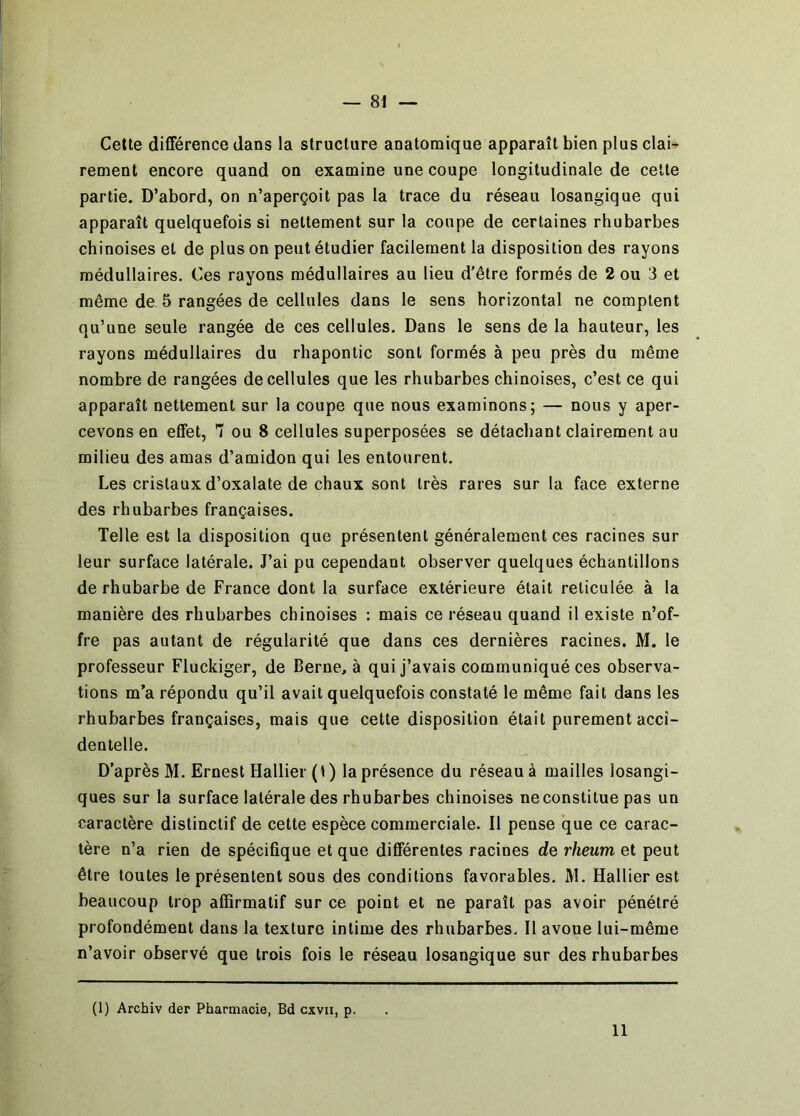 Cette différence dans la structure anatomique apparaît bien plus clai- rement encore quand on examine une coupe longitudinale de cette partie. D’abord, on n’aperçoit pas la trace du réseau losangique qui apparaît quelquefois si nettement sur la coupe de certaines rhubarbes chinoises et de plus on peut étudier facilement la disposition des rayons médullaires. Ces rayons médullaires au lieu d’être formés de 2 ou 3 et même de 5 rangées de cellules dans le sens horizontal ne comptent qu’une seule rangée de ces cellules. Dans le sens de la hauteur, les rayons médullaires du rhapontic sont formés à peu près du même nombre de rangées de cellules que les rhubarbes chinoises, c’est ce qui apparaît nettement sur la coupe que nous examinons; — nous y aper- cevons en effet, T ou 8 cellules superposées se détachant clairement au milieu des amas d’amidon qui les entourent. Les cristaux d’oxalate de chaux sont très rares sur la face externe des rhubarbes françaises. Telle est la disposition que présentent généralement ces racines sur leur surface latérale. J’ai pu cependant observer quelques échantillons de rhubarbe de France dont la surface extérieure était réticulée à la manière des rhubarbes chinoises : mais ce réseau quand il existe n’of- fre pas autant de régularité que dans ces dernières racines. M. le professeur Fluckiger, de Berne, à qui j’avais communiqué ces observa- tions m’a répondu qu’il avait quelquefois constaté le même fait dans les rhubarbes françaises, mais que cette disposition était purement acci- dentelle. D’après M. Ernest Hallier(t) la présence du réseau à mailles losangi- ques sur la surface latérale des rhubarbes chinoises ne constitue pas un caractère distinctif de cette espèce commerciale. Il pense que ce carac- tère n’a rien de spécifique et que différentes racines de rheum et peut être toutes le présentent sous des conditions favorables. M. Hallier est beaucoup trop affirmatif sur ce point et ne paraît pas avoir pénétré profondément dans la texture intime des rhubarbes. Il avoue lui-même n’avoir observé que trois fois le réseau losangique sur des rhubarbes (1) Archiv der Pharmacie, Bd cxvii, p. 11