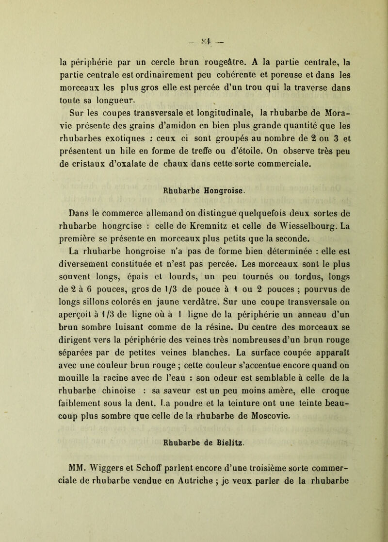 la périphérie par un cercle brun rougeâtre. A la partie centrale, la partie centrale est ordinairement peu cohérente et poreuse et dans les morceaux les plus gros elle est percée d’un trou qui la traverse dans toute sa longueur. Sur les coupes transversale et longitudinale, la rhubarbe de Mora- vie présente des grains d’amidon en bien plus grande quantité que les rhubarbes exotiques ; ceux ci sont groupés au nombre de 2 ou 3 et présentent un hile en forme de treffe ou d’étoile. On observe très peu de cristaux d’oxalate de chaux dans celte sorte commerciale. Rhubarbe Hongroise. Dans le commerce allemand on distingue quelquefois deux sortes de rhubarbe hongroise : celle de Kremnitz et celle de Wiesselbourg. La première se présente en morceaux plus petits que la seconde. La rhubarbe hongroise n’a pas de forme bien déterminée : elle est diversement constituée et n’est pas percée. Les morceaux sont le plus souvent longs, épais et lourds, un peu tournés ou tordus, longs de 2 à 6 pouces, gros de 1/3 de pouce à 1 ou 2 pouces ; pourvus de longs sillons colorés en jaune verdâtre. Sur une coupe transversale on aperçoit à 1/3 de ligne où à 1 ligne de la périphérie un anneau d’un brun sombre luisant comme de la résine. Du centre des morceaux se dirigent vers la périphérie des veines très nombreuses d’un brun rouge séparées par de petites veines blanches. La surface coupée apparaît avec une couleur brun rouge ; celte couleur s’accentue encore quand on mouille la racine avec de l’eau : son odeur est semblable à celle de la rhubarbe chinoise : sa saveur est un peu moins amère, elle croque faiblement sous la dent. I.a poudre et la teinture ont une teinte beau- coup plus sombre que celle de la rhubarbe de Moscovie. Rhubarbe de Bielitz. MM. Wiggers et Schoff parlent encore d’une troisième sorte commer- ciale de rhubarbe vendue en Autriche ; je veux parler de la rhubarbe
