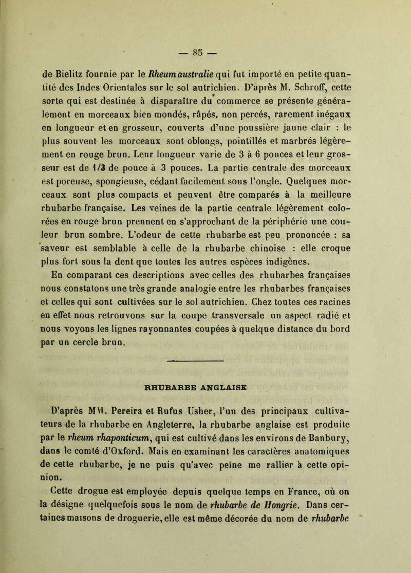 de Bielitz fournie par le Rheumaustralie qui fut importé en petite quan- tité des Indes Orientales sur le sol autrichien. D’après M. SchrofiF, cette * sorte qui est destinée à disparaître du commerce se présente généra- lement en morceaux bien mondés, râpés, non percés, rarement inégaux en longueur et en grosseur, couverts d’une poussière jaune clair : le plus souvent les morceaux sont oblongs, pointillés et marbrés légère- ment en rouge brun. Leur longueur varie de 3 à 6 pouces et leur gros- seur est de 1/3 de pouce à 3 pouces. La partie centrale des morceaux est poreuse, spongieuse, cédant facilement sous l’ongle. Quelques mor- ceaux sont plus compacts et peuvent être comparés à la meilleure rhubarbe française. Les veines de la partie centrale légèrement colo- rées en rouge brun prennent en s’approchant de la périphérie une cou- leur brun sombre. L’odeur de cette rhubarbe est peu prononcée : sa saveur est semblable à celle de la rhubarbe chinoise : elle croque plus fort sous la dent que toutes les autres espèces indigènes. En comparant ces descriptions avec celles des rhubarbes françaises nous constatons une très grande analogie entre les rhubarbes françaises et celles qui sont cultivées sur le sol autrichien. Chez toutes ces racines en effet nous retrouvons sur la coupe transversale un aspect radié et nous voyons les lignes rayonnantes coupées à quelque distance du bord par un cercle brun. RHUBARBE ANGLAISE D’après MVl. Pereira et Rufus Usher, l’un des principaux cultiva- teurs de la rhubarbe en Angleterre, la rhubarbe anglaise est produite par le rheum rhaponticum, qui est cultivé dans les environs de Banbury, dans le comté d’Oxford. Mais en examinant les caractères anatomiques de cette rhubarbe, je ne puis qu'avec peine me rallier à cette opi- nion. Cette drogue est employée depuis quelque temps en France, où on la désigne quelquefois sous le nom de rhubarbe de Hongrie. Dans cer- taines maisons de droguerie, elle est même décorée du nom de rhubarbe