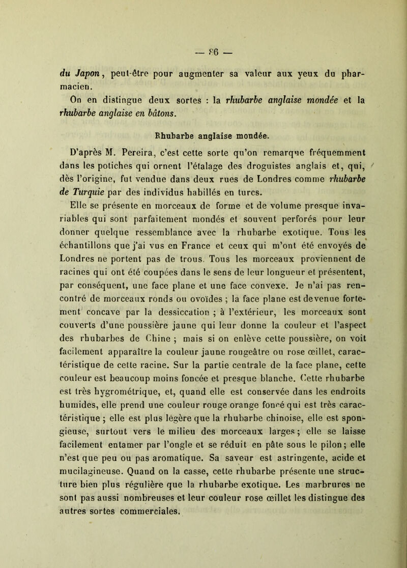 du Japon, peut-être pour augmenter sa valeur aux yeux du phar- macien. On en distingue deux sortes : la rhubarbe anglaise mondée et la rhubarbe anglaise en bâtons. Rhubarbe anglaise mondée. D’après M. Pereira, c’est cette sorte qu’on remarque fréquemment dans les potiches qui ornent l’étalage des droguistes anglais et, qui, dès l’origine, fut vendue dans deux rues de Londres comme rhubarbe de Turquie par des individus habillés en turcs. Elle se présente en morceaux de forme et de volume presque inva- riables qui sont parfaitement mondés et souvent perforés pour leur donner quelque ressemblance avec la rhubarbe exotique. Tous les échantillons que j’ai vus en France et ceux qui m’ont été envoyés de Londres ne portent pas de trous. Tous les morceaux proviennent de racines qui ont été coupées dans le sens de leur longueur et présentent, par conséquent, une face plane et une face convexe. Je n’ai pas ren- contré de morceaux ronds ou ovoïdes ; la face plane est devenue forte- ment concave par la dessiccation ; à l’extérieur, les morceaux sont couverts d’une poussière jaune qui leur donne la couleur et l’aspect des rhubarbes de Chine ; mais si on enlève celte poussière, on voit facilement apparaître la couleur jaune rougeâtre ou rose œillet, carac- téristique de cette racine. Sur la partie centrale de la face plane, cette couleur est beaucoup moins foncée et presque blanche, (’ette rhubarbe est très hygrométrique, et, quand elle est conservée dans les endroits humides, elle prend une couleur rouge orange foncé qui est très carac- téristique ; elle est plus légère que la rhubarbe chinoise, elle est spon- gieuse, surtout vers le milieu des morceaux larges; elle se laisse facilement entamer par l’ongle et se réduit en pâle sous le pilon; elle n’est que peu ou pas aromatique. Sa saveur est astringente, acide et mucilagineuse. Quand on la casse, cette rhubarbe présente une struc- ture bien plus régulière que la rhubarbe exotique. Les marbrures ne sont pas aussi nombreuses et leur couleur rose œillet les distingue des autres sortes commerciales.