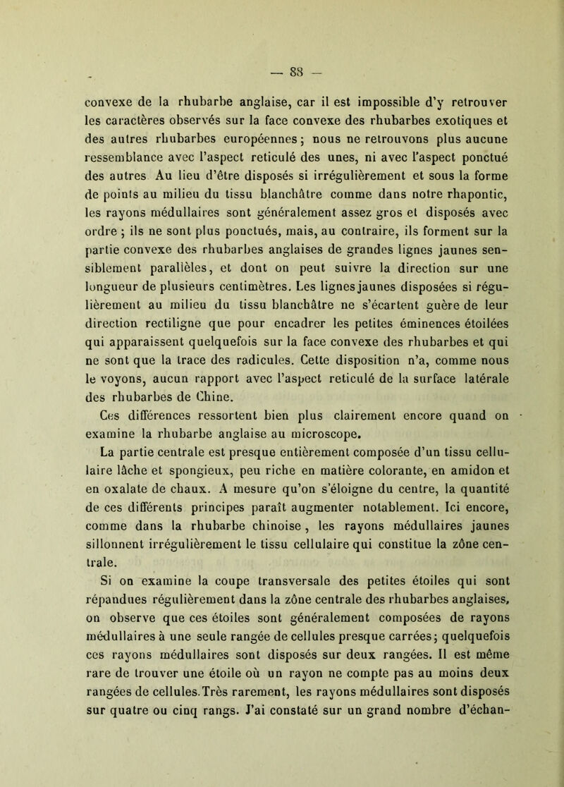 convexe de la rhubarbe anglaise, car il est impossible d’y retrouver les caractères observés sur la face convexe des rhubarbes exotiques et des autres rhubarbes européennes ; nous ne retrouvons plus aucune ressemblance avec l’aspect réticulé des unes, ni avec l'aspect ponctué des autres Au lieu d’être disposés si irrégulièrement et sous la forme de points au milieu du tissu blanchâtre comme dans notre rhapontic, les rayons médullaires sont généralement assez gros et disposés avec ordre ; ils ne sont plus ponctués, mais, au contraire, ils forment sur la partie convexe des rhubarbes anglaises de grandes lignes jaunes sen- siblement parallèles, et dont on peut suivre la direction sur une longueur de plusieurs centimètres. Les lignes jaunes disposées si régu- lièrement au milieu du tissu blanchâtre ne s’écartent guère de leur direction rectiligne que pour encadrer les petites éminences étoilées qui apparaissent quelquefois sur la face convexe des rhubarbes et qui ne sont que la trace des radicules. Cette disposition n’a, comme nous le voyons, aucun rapport avec l’aspect réticulé de la surface latérale des rhubarbes de Chine. Ces différences ressortent bien plus clairement encore quand on • examine la rhubarbe anglaise au microscope. La partie centrale est presque entièrement composée d’un tissu cellu- laire lâche et spongieux, peu riche en matière colorante, en amidon et en oxalate de chaux. A mesure qu’on s’éloigne du centre, la quantité de ces différents principes paraît augmenter notablement. Ici encore, comme dans 1a rhubarbe chinoise, les rayons médullaires jaunes sillonnent irrégulièrement le tissu cellulaire qui constitue la zône cen- trale. Si on examine la coupe transversale des petites étoiles qui sont répandues régulièrement dans la zône centrale des rhubarbes anglaises, on observe que ces étoiles sont généralement composées de rayons médullaires à une seule rangée de cellules presque carrées; quelquefois ces rayons médullaires sont disposés sur deux rangées. Il est même rare de trouver une étoile où un rayon ne compte pas au moins deux rangées de cellules.Très rarement, les rayons médullaires sont disposés sur quatre ou cinq rangs. J’ai constaté sur un grand nombre d’échan-