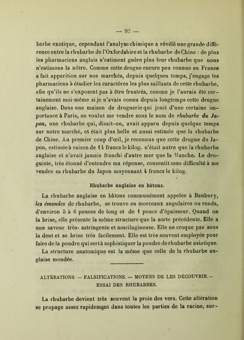 — 9ÎÎ — barbe exotique, cependant l’analyse chimique a révélé une grande diffé- rence entre la rhubarbe de rOxfordshire etla rhubarbe de Chine : de plus les pharmaciens anglais n’estiment guère plus leur rhubarbe que nous n’estimons la nôtre. Comme cette drogue encore peu connue en France a fait apparition sur nos marchés, depuis quelques temps, j’engage les pharmaciens a étudier les caractères les plus saillants de cette rhubarbe, afin qu’ils ne s’exposent pas à être frustrés, comme je l’aurais été cer- tainement moi-même si je n’avais connu depuis longtemps cette drogue anglaise. Dans une maison de droguerie qui jouit d’une certaine im- portance à Paris, on voulut me vendre sous le nom de rhubarbe du Ja- pon, une rhubarbe qui, disait-on, avait apparu depuis quelque temps sur notre marché, et était plus belle et aussi estimée que la rhubarbe de Chine. Au premier coup d’œil, je reconnus que cette drogue du Ja- pon, estiméeà raison de 14 francs lekilog. n’était autre que la rhubarbe anglaise et n’avait jamais franchi d'autre mer que la Manche^ Le dro- guiste, très étonné d’entendre ma réponse, consentit sans difficulté à me vendre sa rhubarbe du Japon moyennant 4 francs le kilog. Rhubarbe anglaise en bâtons. La rhubarbe anglaise en bâtons communément appelée à Banbury, les émondes de rhubarbe, se trouve en morceaux angulaires ou ronds, d’environ 5 à 6 pouces de long et de 1 pouce d’épaisseur. Quand on la brise, elle présente la même structure que la sorte précédente. Elle a une saveur très- astringente et mucilagineuse. Elle ne croque pas sous la dent et se brise très facilement. Elle est très souvent employée pour faire de la poudre quisertà sophistiquer la poudre de rhubarbe asiatique. La structure anatomique est la même que celle de la rhubarbe an- glaise mondée. ALTÉRATIONS. — FALSIFICATIONS. — MOYENS DE LES DÉCOUVRIR.— ESSAI DES RHUBARBES. La rhubarbe devient très souvent la proie des vers. Cette altération se propage assez rapidement dans toutes les parties de la racine, sur-