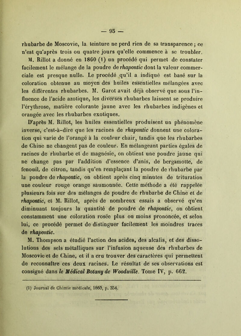 rhubarbe de Moscovie, la teinture ne perd rien de sa transparence ; ce n’est qu'après trois ou quatre jours qu’elle commence à se troubler. IVl. Rillol a donné en 1860 (1) un procédé qui permet de constater facilement le mélange de la poudre de rhaponiic dont la valeur commer- ciale est presque nulle. Le procédé ,qu’il a indiqué est basé sur la coloration obtenue au moyen des huiles essentielles mélangées avec les différentes rhubarbes, M. Garot avait déjà observé que sous l’in- fluence de l’acide azotique, les diverses rhubarbes laissent se produire l’érythrose, matière colorante jaune avec les rhubarbes indigènes et orangée avec les rhubarbes exotiques. D'après M, Rillot, les huiles essentielles produisent un phénomène inverse, c’est-à-dire que les racines de rhapontic donnent une colora- tion qui varie de l’orangé à la couleur chair, tandis que les rhubarbes de Chine ne changent pas de couleur. En mélangeant parties égales de racines de rhubarbe et de magnésie, on obtient une poudre jaune qui ne change pas par l’addition d’essence d’anis, de bergamotte, de fenouil, de citron, tandis qu’en remplaçant la poudre de rhubarbe par la poudre de rhapontic^ on obtient après cinq minutes de trituration une couleur rouge orange saumonnée. Cette méthode a été rappelée plusieurs fois sur des mélanges de poudre de rhubarbe de Chine et de rhapontic^ et M. Rillot, après de nombreux essais a observé qu’en diminuant toujours la quantité de poudre de rhapontic, on obtient constamment une coloration rosée plus ou moins prononcée, et selon lui, ce procédé permet de distinguer facilement les moindres traces de rhapontic. M. Thompson a étudié l’action des acides, des alcalis, et des disso- lutions des sels métalliques sur l’infusion aqueuse des rhubarbes de Moscovie et de Chine, et il a cru trouver des caractères qui permettent de reconnaître ces deux racines. Le résultat de ses observations est consigné dans le Médical Botany de WoodwïUe. Tome IV, p. 662.