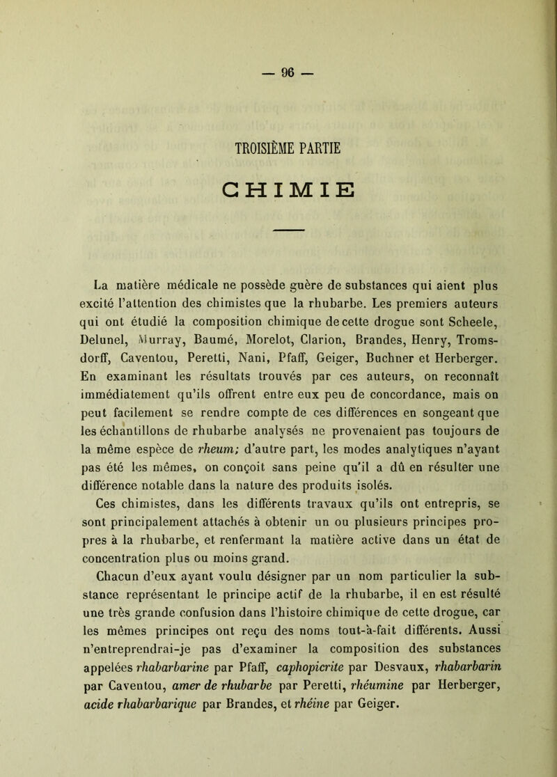 TROISIÈME PARTIE CHIMIE La matière médicale ne possède guère de substances qui aient plus excité l’attention des chimistes que la rhubarbe. Les premiers auteurs qui ont étudié la composition chimique de cette drogue sont Scheele, Delunel, Murray, Bauraé, Morelot, Clarion, Brandes, Henry, Troms- dorff, Caventou, Peretti, Nani, Pfaff, Geiger, Buchner et Herberger. En examinant les résultats trouvés par ces auteurs, on reconnaît immédiatement qu’ils offrent entre eux peu de concordance, mais on peut facilement se rendre compte de ces différences en songeant que les échantillons de rhubarbe analysés ne provenaient pas toujours de la même espèce de rheum; d’autre part, les modes analytiques n’ayant pas été les mêmes, on conçoit sans peine qu'il a dû en résulter une différence notable dans la nature des produits jsolés. Ces chimistes, dans les différents travaux qu’ils ont entrepris, se sont principalement attachés à obtenir un ou plusieurs principes pro- pres à la rhubarbe, et renfermant la matière active dans un état de concentration plus ou moins grand. Chacun d’eux ayant voulu désigner par un nom particulier la sub- stance représentant le principe actif de la rhubarbe, il en est résulté une très grande confusion dans l’histoire chimique de cette drogue, car les mêmes principes ont reçu des noms tout-a-fait différents. Aussi n’entreprendrai-je pas d’examiner la composition des substances appelées rhabarbarine par Pfaff, caphopicrite par Desvaux, rhabarbarin par Caventou, amer de rhubarbe par Peretti, rhéumine par Herberger, acide rhabarbarique par Brandes, et rhéine par Geiger.