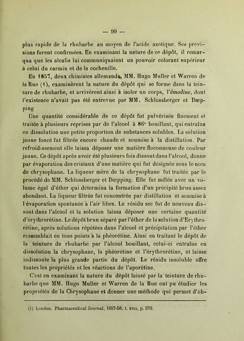 plus rapide de la rhubarbe au moyen de l’acide azotique. Ses prévi- sions furent confirmées. En examinant la nature de ce dépôt, il remar- qua que les alcalis lui communiquaient un pouvoir colorant supérieur à celui du carmin et de la cochenille. En 185*7, deux chimistes allemandi, MM. Hugo Muller et Warren de la Rue (1), examinèrent la nature du dépôt qui se forme dans la tein- ture de rhubarbe, et arrivèrent ainsi à isoler un corps, Vémodine^ dont l’existence n’avait pas été entrevue par MM. Schlossberger et Dœp- ping Une quantité considérable de ce dépôt fut pulvérisée finement et traitée à plusieurs reprises par de l’alcool à 86® bouillant, qui entraîna en dissolution une petite proportion de substances solubles. La solution jaune foncé fut filtrée encore chaude et soumise à la distillation. Par refroidissement elle laissa déposer une matière floconneuse de couleur jaune. Ce dépôt après avoir été plusieurs fois dissoutdans l’alcool, donne par évaporation des cristaux d’une matière qui fut désignée sous le nom de chrysophane. La liqueur mère de la chrysophane fut traitée par le procédé de MM. Schlossberger et Dœpping. Elle fut mêlée avec un vo- lume égal d’éther qui détermina la formation d’un précipité brun assez abondant. La liqueur filtrée fut concentrée par distillation et soumise à 1 évaporation spontanée a l’air libre. Le résidu sec fut de nouveau dis- sout dans l’alcool et la solution laissa déposer une certaine quantité d’érythrorétine. Le dépôt brun séparé par l’éther de la solution d’Erythro- rétine, après solutions répétées dans l’alcool et précipitation par l’éther ressemblait en tous points a la phéorétine. Ainsi en traitant le dépôt de la teinture de rhubarbe par l’alcool bouillant, celui-ci entraîne en dissolution la chrysophane, la phéorétine et l’érythrorétine, et laisse indissoute la plus grande partie du dépôt. Le résidu insoluble offre toutes les propriétés et les réactions de l’aporétine. C’est en examinant la nature du dépôt laissé par la teinture de rhu- barbe que MM. Hugo Muller et Warren de la Rue ont pu étudier les propriétés de la Chrysophane et donner une méthode qui permet d’ob-