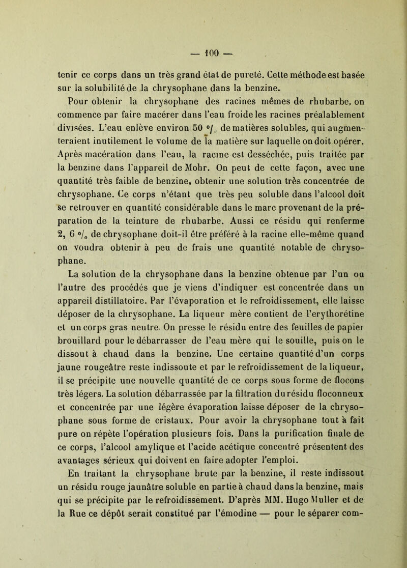 — iOO — tenir ce corps dans un très grand état de pureté. Cette méthode est basée sur la solubilité de la chrysophane dans la benzine. Pour obtenir la chrysophane des racines mêmes de rhubarbe, on commence par faire macérer dans l’eau froide les racines préalablement divisées. L’eau enlève environ 50 de matières solubles, qui augmen- feraient inutilement le volume de la matière sur laquelle on doit opérer. Ap rès macération dans l’eau, la racine est desséchée, puis traitée par la benzine dans l’appareil de Mohr. On peut de cette façon, avec une quantité très faible de benzine, obtenir une solution très concentrée de chrysophane. Ce corps n’étant que très peu soluble dans l’alcool doit se retrouver en quantité considérable dans le marc provenant de la pré- paration de la teinture de rhubarbe. Aussi ce résidu qui renferme 2, 6 »/o de chrysophane doit-il être préféré à la racine elle-même quand on voudra obtenir à peu de frais une quantité notable de chryso- phane. La solution de la chrysophane dans la benzine obtenue par l’un ou l’autre des procédés que je viens d’indiquer est concentrée dans un appareil distillatoire. Par l’évaporation et le refroidissement, elle laisse déposer de la chrysophane. La liqueur mère contient de l’erythorétine et un corps gras neutre. On presse le résidu entre des feuilles de papiei brouillard pour le débarrasser de l’eau mère qui le souille, puis on le dissout à chaud dans la benzine. Une certaine quantité d’un corps jaune rougeâtre reste indissoute et par le refroidissement de la liqueur, il se précipite une nouvelle quantité de ce corps sous forme de flocons très légers. La solution débarrassée par la filtration du résidu floconneux et concentrée par une légère évaporation laisse déposer de la chryso- phane sous forme de cristaux. Pour avoir la chrysophane tout a fait pure on répète l’opération plusieurs fois. Dans la purification finale de ce corps, l’alcool amylique et l’acide acétique concentré présentent des avantages sérieux qui doivent en faire adopter l'emploi. En traitant la chrysophane brute par la benzine, il reste indissout un résidu rouge jaunâtre soluble en partie à chaud dans la benzine, mais qui se précipite par le refroidissement. D’après MM. Hugo Muller et de la Rue ce dépôt serait constitué par l’émodine — pour le séparer com-
