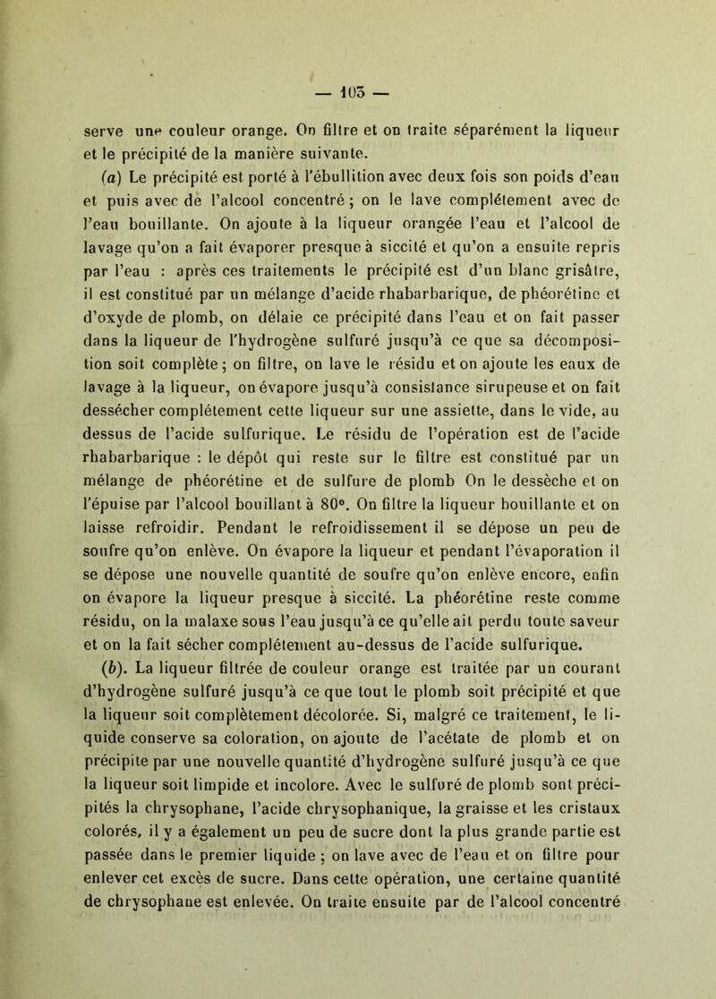 — 1Ü3 — serve une couleur orange. On filtre et on traite séparément la liqueur et le précipité de la manière suivante. (a) Le précipité est porté à l'ébullition avec deux fois son poids d’eau et puis avec de l’alcool concentré ; on le lave complètement avec do l’eau bouillante. On ajoute à la liqueur orangée l’eau et l’alcool de lavage qu’on a fait évaporer presque à siccité et qu’on a ensuite repris par l’eau : après ces traitements le précipité est d’un blanc grisâtre, il est constitué par un mélange d’acide rhabarbarique, de phéorétino et d’oxyde de plomb, on délaie ce précipité dans l’eau et on fait passer dans la liqueur de l’hydrogène sulfuré jusqu’à ce que sa décomposi- tion soit complète; on filtre, on lave le résidu et on ajoute les eaux de lavage à la liqueur, on évapore jusqu’à consistance sirupeuse et on fait dessécher complètement cette liqueur sur une assiette, dans le vide, au dessus de l’acide sulfurique. Le résidu de l’opération est de l’acide rhabarbarique : le dépôt qui reste sur le filtre est constitué par un mélange de phéorétine et de sulfure de plomb On le dessèche et on l’épuise par l’alcool bouillant à 80®. On filtre la liqueur bouillante et on laisse refroidir. Pendant le refroidissement il se dépose un peu de soufre qu’on enlève. On évapore la liqueur et pendant l’évaporation il se dépose une nouvelle quantité de soufre qu’on enlève encore, enfin on évapore la liqueur presque à siccité. La phéorétine reste comme résidu, on la malaxe sous l’eau jusqu’à ce qu’elle ait perdu toute saveur et on la fait sécher complètement au-dessus de l’acide sulfurique. {b). La liqueur filtrée de couleur orange est traitée par un courant d’hydrogène sulfuré jusqu’à ce que tout le plomb soit précipité et que la liqueur soit complètement décolorée. Si, malgré ce traitement, le li- quide conserve sa coloration, on ajoute de l’acétate de plomb et on précipite par une nouvelle quantité d’hydrogène sulfuré jusqu’à ce que la liqueur soit limpide et incolore. Avec le sulfuré de plomb sont préci- pités la chrysophane, l’acide chrysophanique, la graisse et les cristaux colorés, il y a également un peu de sucre dont la plus grande partie est passée dans le premier liquide ; on lave avec de l’eau et on filtre pour enlever cet excès de sucre. Dans celte opération, une certaine quantité de chrysophane est enlevée. On traite ensuite par de l’alcool concentré