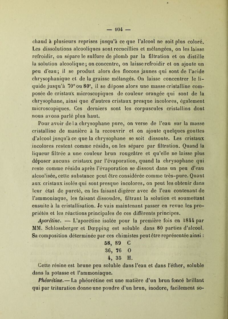 — 1Ü4 — chaud à plusieurs reprises jusqu’à ce que l’alcool ne soit plus coloré. Les dissolutions alcooliques sont recueillies et mélangées, on les laisse refroidir, on sépare le sulfure de plomb par la filtration et on distille la solution alcoolique; on concentre, on laisse refroidir et on ajoute un peu d’eau; il se produit alors des flocons jaunes qui sont de l’acide chrysophanique et de la graisse mélangés. On laisse concentrer le li- quide jusqu’à 10® ou 80, il se dépose alors une masse cristalline com- posée de cristaux microscopiques de couleur orangée qui sont de la chrysophane, ainsi que d’autres cristaux presque incolores, également microscopiques. Ces derniers sont les corpuscules cristallins dont nous avons parlé plus haut. Pour avoir de la chrysophane pure, on verse de l’eau sur la masse cristalline de manière à la recouvrir et on ajoute quelques gouttes d’alcool jusqu'à ce que la chrysophane se soit dissoute. Les cristaux incolores restent comme résidu, on les sépare par filtration. Quand la liqueur filtrée a une couleur brun rougeâtre et qu’elle ne laisse plus déposer aucuns cristaux par l’évaporation, quand la chrysophane qui reste comme résidu après l’évaporation se dissout dans un peu d’eau alcoolisée, cette substance peut être considérée comme très-pure. Quant aux cristaux isolés qui sont presque incolores, on peut les obtenir dans leur état de pureté, en les faisant digérer avec de l’eau contenant de l’ammoniaque, les faisant dissoudre, filtrant la solution et soumettant ensuite à la cristallisation. Je vais maintenant passer en revue les pro- priétés et les réactions principales de ces différents principes. Aporétine. — L’aporétine isolée pour la première fois en 1844 par MM. Schlossberger et Dœpping est soluble dans 80 parties d’alcool. Sa composition déterminée par ces chimistes peut être représentée ainsi : 58, 89 C 36, 76 O 4, 35 H. Cette résine est brune peu soluble dans l’eau et dans l’éther, soluble dans la potasse et l’ammoniaque. Phéorétine.— La phéorétine est une matière d’un brun foncé brillant qui par trituration donne une poudre d’un brun, inodore, facilement so-