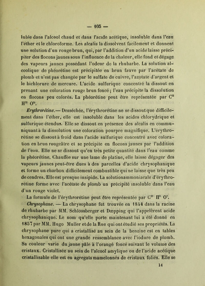 lubie dans l’alcool chaud et dans l'acide acétique, insoluble dans l’eau l’éther et le chloroforme. Les alcalis la dissolvent facilement et donnent une solution d’un rouge brun, qui, par l’addition d’un acide laisse préci- piter des flocons jaunes sous l’influence de la chaleu r, elle fond et dégage des vapeurs jaunes possédant l’odeur de la rhubarbe. La solution al- coolique de phéorétine est précipitée en brun fauve par l’acétate de plomb et n’est pas changée par le sulfate de cuivre, l’azotate d'argent et le bichlorure de mercure. L’acide sulfurique concentré la dissout en prenant une coloration rouge brun foncé; l’eau précipite la dissolution en flocons peu colorés. La phéorétine peut être représentée par Erylhrorétine.— Desséchée, l’érythrorétine ne se dissout que difficile- ment dans l’éther, elle est insoluble dans les acides chlorydrique et sulfurique étendus. Elle se dissout en présence des alcalis en commu- niquant à la dissolution une coloration pourpre magnifique. L’érythro- rétine se dissout à froid dans l’acide sulfurique concentré avec colora- tion en brun rougeâtre et se précipite en flocons jaunes par l’addition de l’eau. Elle ne se dissout qu’en très petite quantité dans l’eau comme la phéorétine. Chauffée sur une lame de platine, elle laisse dégager des vapeurs jaunes peut-être dues a des parcelles d’acide chrysophanique et forme un charbon difficilement combustible qui ne laisse que très peu de cendres. Elleest presque insipide. La solutionammoniacale d’érythro- rétine forme avec l’acétate de plomb un précipité insoluble dans l’eau d’un rouge violet. La formule de l’érythrorétine peut être représentée par H® OL Chrysophane. — La chrysophane fut trouvée en 1814 dans la racine de rhubarbe par MM. Schlossberger et Dœpping qui l’appelèrent acide chrysophanique. Le nom qu’elle porte maintenant lui a été donné en 185*7 par MM. Hugo Muller etde la Rue qui ontétudié ses propriétés. La chrysophane pure qui a cristallisé au sein de la benzine est en tables hexagonales qui ont une grande ressemblance avec l’iodure de plomb. Sa couleur varie du jaune pâle à l’orangé foncé suivant le volume des cristaux. Cristallisée au sein de l’alcool amylique ou de l’acide acétique cristallisable elle est en agrégats mamelonnés de cristaux foliés. Elle se 14