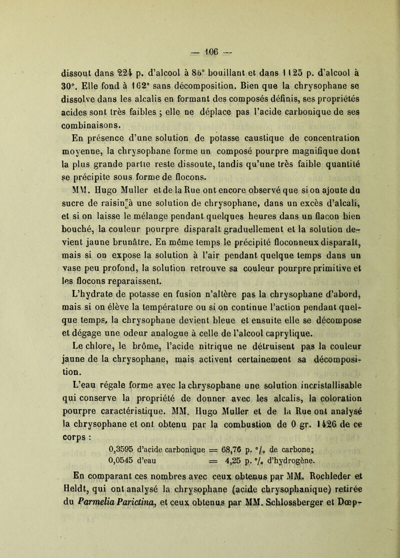 dissout dans '224 p. d’alcool à 86“ bouillant et dans 1125 p. d’alcool à 30“. Elle fond à 162* sans décomposition. Bien que la chrysophane se dissolve dans les alcalis en formant des composés définis, ses propriétés acides sont très faibles ; elle ne déplace pas l’acide carbonique de ses combinaisons. En présence d’une solution de potasse caustique de concentration moyenne, la chrysophane forme un composé pourpre magnifique dont la plus grande partie reste dissoute, tandis qu’une très faible quantité se précipite sous forme de flocons. MM. Hugo Muller et de la Rue ont encore observé que sionajoutedu sucre de raisinà une solution de chrysophane, dans un excès d’alcali, et si on laisse le mélange pendant quelques heures dans un flacon bien bouché, la couleur pourpre disparaît graduellement et la solution de- vient jaune brunâtre. En même temps le précipité floconneux disparaît, mais si on expose la solution à l’air pendant quelque temps dans un vase peu profond, la solution retrouve sa couleur pourpre primitive et les flocons reparaissent. L’hydrate de potasse en fusion n’altère pas la chrysophane d’abord, mais si on élève la température ou si on continue l’action pendant quel- que temps, la chrysophane devient bleue et ensuite elle se décompose et dégage une odeur analogue à celle de l’alcool caprylique. Le chlore, le brôme, l’acide nitrique ne détruisent pas la couleur jaune de la chrysophane, mais activent certainement sa décomposi- tion. L’eau régale forme avec la chrysophane une solution incristallisable qui conserve la propriété de donner avec les alcalis, la coloration pourpre caractéristique. MM. Hugo Muller et de la Rue ont analysé la chrysophane et ont obtenu par la combustion de 0 gr. 1426 de ce corps ; 0,3595 d’acide carbonique = 68,76 p. ®/o de carbone; 0,0545 d’eau = 4,25 p. ®/o d’hydrogène. En comparant ces nombres avec ceux obtenus par MM. Rochleder et Heldt, qui ont analysé la chrysophane (acide chrysophanique) retirée du Pürmelia Parictina, et ceux obtenus par MM. Schlossberger et Dœp-