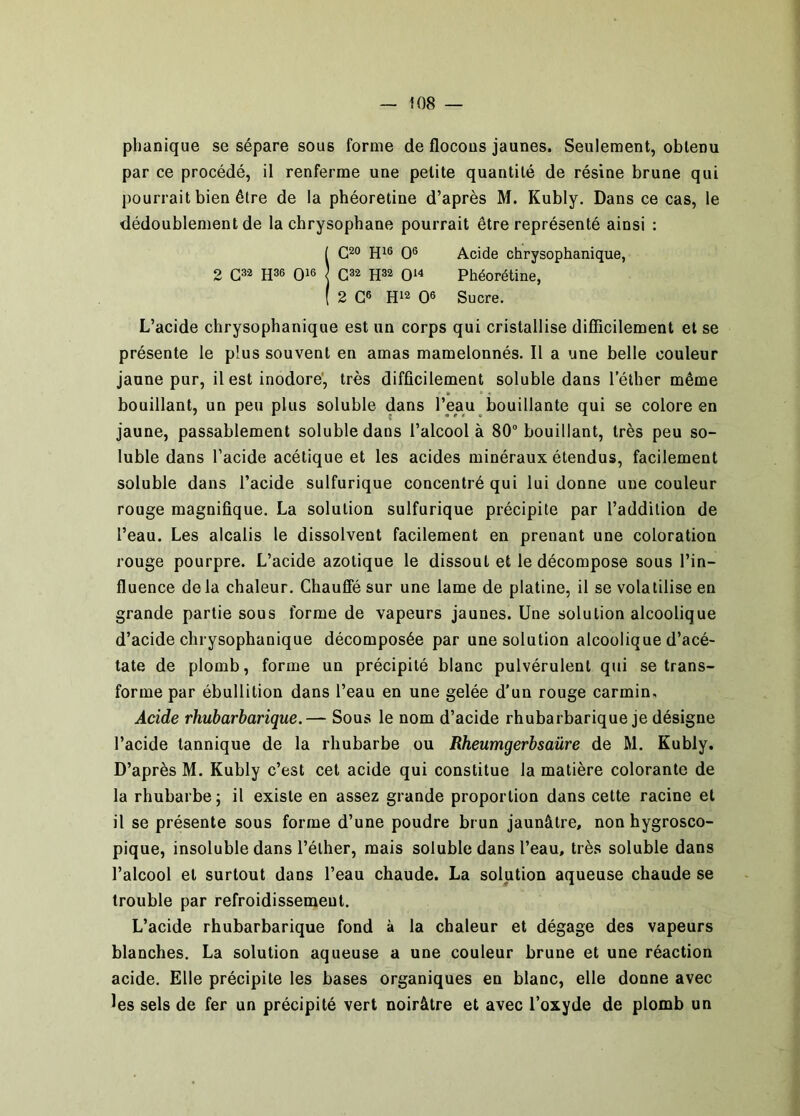 phanique se sépare sous forme de flocous jaunes. Seulement, obtenu par ce procédé, il renferme une petite quantité de résine brune qui pourrait bien être de la phéoretine d’après M. Kubly. Dans ce cas, le dédoublement de la chrysophane pourrait être représenté ainsi : iC2o O® Acide chrysophanique, C32 Phéorétine, 2 G® H12 O® Sucre. L’acide chrysophanique est un corps qui cristallise difficilement et se présente le plus souvent en amas mamelonnés. Il a une belle couleur jaune pur, il est inodore', très difficilement soluble dans l’éther même • • • bouillant, un peu plus soluble dans l’eau bouillante qui se colore en jaune, passablement soluble dans l’alcool à 80 bouillant, très peu so- luble dans l’acide acétique et les acides minéraux étendus, facilement soluble dans l’acide sulfurique concentré qui lui donne une couleur rouge magnifique. La solution sulfurique précipite par l’addition de l’eau. Les alcalis le dissolvent facilement en prenant une coloration rouge pourpre. L’acide azotique le dissout et le décompose sous l’in- fluence delà chaleur. Chauffé sur une lame de platine, il se volatilise en grande partie sous forme de vapeurs jaunes. Une solution alcoolique d’acide chrysophanique décomposée par une solution alcoolique d’acé- tate de plomb, forme un précipité blanc pulvérulent qui se trans- forme par ébullition dans l’eau en une gelée d’un rouge carmin. Acide rhubarbarique.— Sous le nom d’acide rhubarbarique je désigne l’acide tannique de la rhubarbe ou Rheumgerbsaûre de M. Kubly. D’après M. Kubly c’est cet acide qui constitue la matière colorante de la rhubarbe ; il existe en assez grande proportion dans cette racine et il se présente sous forme d’une poudre brun jaunâtre, non hygrosco- pique, insoluble dans l’éther, mais soluble dans l’eau, très soluble dans l’alcool et surtout dans l’eau chaude. La solution aqueuse chaude se trouble par refroidissement. L’acide rhubarbarique fond à la chaleur et dégage des vapeurs blanches. La solution aqueuse a une couleur brune et une réaction acide. Elle précipite les bases organiques en blanc, elle donne avec les sels de fer un précipité vert noirâtre et avec l’oxyde de plomb un