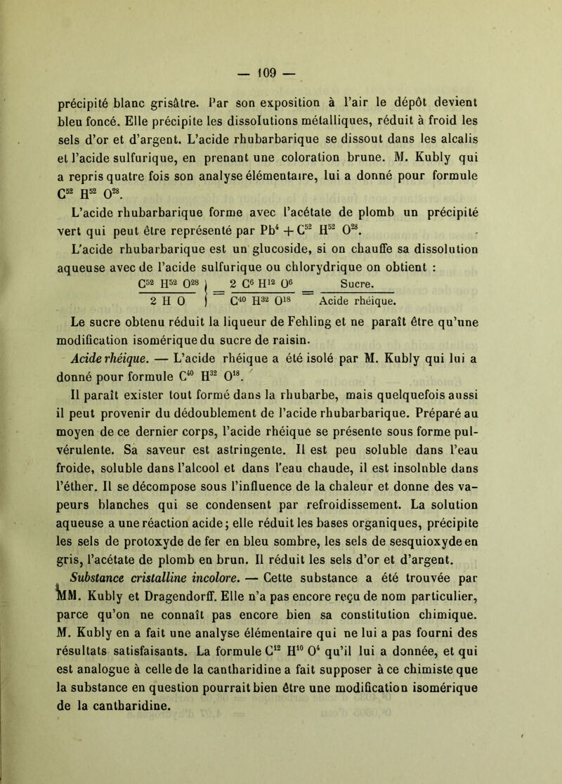 précipité blanc grisâtre. Par son exposition à l’air le dépôt devient bleu foncé. Elle précipite les dissolutions métalliques, réduit à froid les sels d’or et d’argent. L’acide rhubarbarique se dissout dans les alcalis et l’acide sulfurique, en prenant une coloration brune. M. Kubly qui a repris quatre fois son analyse élémentaire, lui a donné pour formule Q52 JJ52 Q28 L’acide rhubarbarique forme avec l’acétate de plomb un précipité vert qui peut être représenté par Pb* 0^. L'acide rhubarbarique est un glucoside, si on chauffe sa dissolution aqueuse avec de l’acide sulfurique ou chlorydrique on obtient : Ç52 h52 Q28 I _ 2 Ç6 Q6 _ Sucre. 2 H O 1 Q18 Acide rhéique. Le sucre obtenu réduit la liqueur de Fehling et ne paraît être qu’une modification isomériquedu sucre de raisin. Acide rhéique. — L’acide rhéique a été isolé par M. Kubly qui lui a donné pour formule C“ Il paraît exister tout formé dans la rhubarbe, mais quelquefois aussi il peut provenir du dédoublement de l’acide rhubarbarique. Préparé au moyen de ce dernier corps, l’acide rhéique se présente sous forme pul- vérulente. Sa saveur est astringente. Il est peu soluble dans l’eau froide, soluble dans l’alcool et dans l’eau chaude, il est insoluble dans l’éther. Il se décompose sous l’influence de la chaleur et donne des va- peurs blanches qui se condensent par refroidissement. La solution aqueuse a une réaction acide; elle réduit les bases organiques, précipite les sels de protoxyde de fer en bleu sombre, les sels de sesquioxyde en gris, l’acétate de plomb en brun. Il réduit les sels d’or et d’argent. Substance cristalline incolore. — Cette substance a été trouvée par ÎMM. Kubly et Dragendorflf. Elle n’a pas encore reçu de nom particulier, parce qu’on ne connaît pas encore bien sa constitution chimique. M. Kubly en a fait une analyse élémentaire qui ne lui a pas fourni des résultats satisfaisants. La formule 0^ qu’il lui a donnée, et qui est analogue à celle de la cantharidine a fait supposer à ce chimiste que la substance en question pourrait bien être une modification isomérique de la cantharidine.