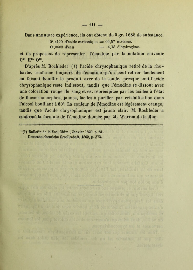 Dans une autre expérience, ils ont obtenu de 0 gr. \ 688 de substance. 0®,4120 d’acide carbonique = 66,57 carbone. 08,0603 d’eau = 4,13 d’hydrogène. et ils proposent de représenter l’émodine par la notation suivante C40 015 Q13. D’après M. Rochleder (1) l'acide chrysophanique retiré de la rhu- barbe, renferme toujours de l’émodine qu’on peut retirer facilement en faisant bouillir le produit avec de la soude, presque tout l’acide chrysophanique reste indissout, tandis que l’émodine se dissout avec une coloration rouge de sang et est reprécipitée par les acides à l’état de flocons amorphes, jaunes, faciles à purifier par cristallisation dans l’alcool bouillant à 80°. La couleur de l’émodine est légèrement orange, tandis que l’acide chrysophanique est jaune clair. M. Rochleder a confirmé la formule de l’émodine donnée par M. Warren de la Rue. (1) Bulletin de la Soc. Chim., Janvier 1870, p. 81. Deutsche chemiche Gesellscbaft, 1869, p. 373.