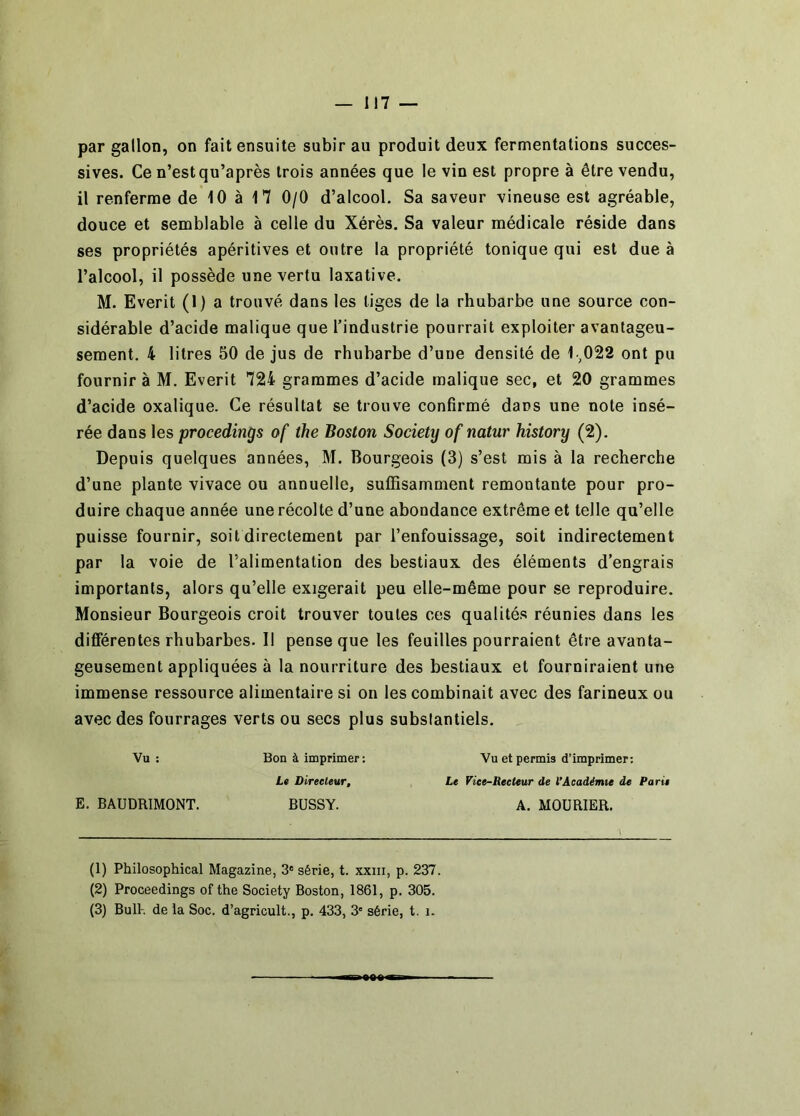 par gallon, on fait ensuite subir au produit deux fermentations succes- sives. Ce n’est qu’après trois années que le vin est propre à être vendu, il renferme de 10 à 17 0/0 d’alcool. Sa saveur vineuse est agréable, douce et semblable à celle du Xérès. Sa valeur médicale réside dans ses propriétés apéritives et outre la propriété tonique qui est due à l’alcool, il possède une vertu laxative. M. Everit (I) a trouvé dans les liges de la rhubarbe une source con- sidérable d’acide malique que l’industrie pourrait exploiter avantageu- sement. 4 litres 50 de jus de rhubarbe d’une densité de 1.^022 ont pu fournir à M. Everit 724 grammes d’acide malique sec, et 20 grammes d’acide oxalique. Ce résultat se trouve confirmé dans une note insé- rée dans les procedings of the Boston Society of natur history (2). Depuis quelques années, M. Bourgeois (3) s’est mis à la recherche d’une plante vivace ou annuelle, suffisamment remontante pour pro- duire chaque année une récolte d’une abondance extrême et telle qu’elle puisse fournir, soit directement par l’enfouissage, soit indirectement par la voie de l’alimentation des bestiaux des éléments d’engrais importants, alors qu’elle exigerait peu elle-même pour se reproduire. Monsieur Bourgeois croit trouver toutes ces qualités réunies dans les différentes rhubarbes. Il pense que les feuilles pourraient être avanta- geusement appliquées à la nourriture des bestiaux et fourniraient une immense ressource alimentaire si on les combinait avec des farineux ou avec des fourrages verts ou secs plus substantiels. Vu: Bon à imprimer: Vu et permis d’imprimer; Lt Direeleur, Le Viee-Reeteur de l’Aeadénue de Parie E. BAUDRIMONT. BUSSY. A, MOURIER. (1) Philosophical Magazine, 3' série, t. xxiii, p. 237. (2) Proceedings of the Society Boston, 1861, p. 305. (3) BuR. de la Soc. d’agricult., p. 433, 3' série, t. i.