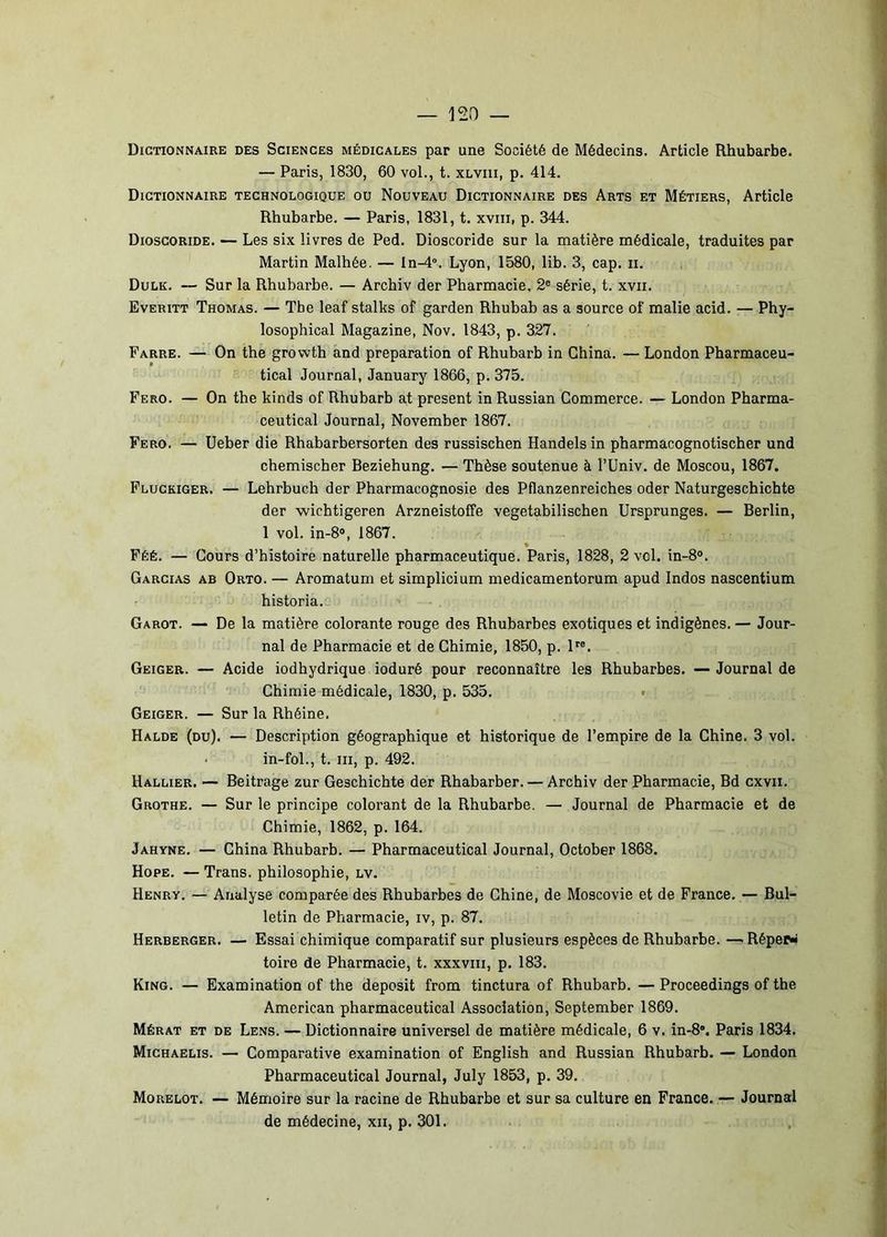 Dictionnaire des Sciences médicales par une Société de Médecins. Article Rhubarbe. — Paris, 1830, 60 vol., t. xlviii, p. 414. Dictionnaire technologique ou Nouveau Dictionnaire des Arts et Métiers, Article Rhubarbe. — Paris, 1831, t. xviii, p. 344. Dioscoride. — Les six livres de Ped. Dioscoride sur la matière médicale, traduites par Martin Malhée. — In-d. Lyon, 1580, lib. 3, cap. ii, Dulk. — Sur la Rhubarbe. — Archiv der Pharmacie, 2® série, t. xvii. Everitt Thomas. — Tbe leaf stalks of garden Rhubab as a source of malie acid. — Phy- losophical Magazine, Nov. 1843, p. 327. Farre. — On tbe growth and préparation of Rhubarb in China. — London Pharmaceu- tical Journal, January 1866, p. 375. Fero. — On tbe kinds of Rhubarb at présent in Russian Commerce. — London Pharma- ceutical Journal, November 1867. Fero. — Ueber die Rhabarbersorten des russischen Handels in pharmacognotischer und chemischer Beziehung. — Thèse soutenue à l’Univ. de Moscou, 1867. Fluckiger. — Lehrbuch der Pharmacognosie des Pflanzenreiches oder Naturgeschichte der wichtigeren Arzneistoffe vegetabilischen Ursprunges. — Berlin, 1 vol. in-8», 1867. Féé. — Cours d’histoire naturelle pharmaceutique. Paris, 1828, 2 vol. in-8®. Garcias AB Orto. — Aromatum et simplicium medicamentorum apud Indos nascentium historia. Garot. — De la matière colorante rouge des Rhubarbes exotiques et indigènes. — Jour- nal de Pharmacie et de Chimie, 1850, p. D®. Geiger. — Acide iodhydrique ioduré pour reconnaître les Rhubarbes. — Journal de Chimie médicale, 1830, p. 535, ■ Geiger. — Sur la Rhéine. Halde (du). — Description géographique et historique de l’empire de la Chine. 3 vol. • in-fol., t. III, p. 492. Rallier. — Beitrage zur Geschichte der Rhabarber. — Archiv der Pharmacie, Bd cxvii. Grothe. — Sur le principe colorant de la Rhubarbe. — Journal de Pharmacie et de Chimie, 1862, p. 164. Jahyne. — China Rhubarb. — Pharmaceutical Journal, October 1868, Hope. — Trans. philosophie, lv. Henry. — Analyse comparée des Rhubarbes de Chine, de Moscovie et de France. — Bul- letin de Pharmacie, iv, p. 87. Herberger. — Essai chimique comparatif sur plusieurs espèces de Rhubarbe. —.Réper- toire de Pharmacie, t. xxxviii, p. 183. King. — Examination of the deposit from tinctura of Rhubarb. — Proceedings of the American pharmaceutical Association, September 1869. Mérat et de Lens. — Dictionnaire universel de matière médicale, 6 v. in-8. Paris 1834. Michaelis. — Comparative examination of English and Russian Rhubarb. — London Pharmaceutical Journal, July 1853, p. 39, Morelot. — Mémoire sur la racine de Rhubarbe et sur sa culture en France. — Journal de médecine, xii, p. 301.