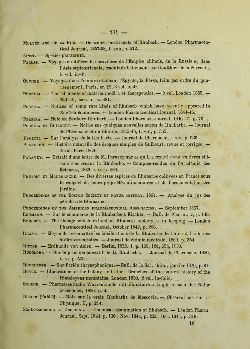 — 1“21 — Muller and de la Rue. — On some constituents of Rhubarb. — London Pharmaceu- tical Journal, 1857-58, t. xvii, p. 572. Linné. — Speeies plantarum. Pallas. — Voyages en différentes provinces de l’Empire chinois, de la Russie et dans l’Asie septentrionale, traduit de l’allemand par Gaulthier de la Peyronie, 5 vol. in-d”. Olivier. — Voyages dans l’empire ottoman, l’Egypte, la Perse, faits par ordre du gou- vernement. Paris, an IX, 3 vol. in-4°. Pereira. — The éléments of materia medica et therapeutics. — 3 vol. London 1855. — Vol. 2., part, i, p. 481. Pereira. — Notices of some rare kinds of Rhubarb which hâve recently appeared in Engtish Commerce. — London Pharmaceutical Journal, 1844-45, •Pereira. — Note on Baubury Rhubarb. — London Pharmao. Journal. 1846-47, p. 76.,, Pereira et Guibourt. — Notice sur quelques nouvelles sortes de Rhubarbe. — Journal de Pharmacie et de Chimie, 1845-46, t. viii, p. 352. Peretti. — Sur l’analyse de la Rhubarbe. — Journal de Pharmacie, t. xiv, p. 536. Planchon. — Histoire naturelle des drogues simples de Guibourt, revue et corrigée. — 4 vol. Paris 1869. Paravey. — Extrait d’une lettre de M. Paravey sur ce qu’il a trouvé dans les livres chi- nois concernant la Rhubarbe. — Comptes-rendus de l’Académie des Sciences, 1836, t. ii, p. 286. Prévost et Malbranche. — Des diverses espèces de Rhubarbe cultivées en France sous le rapport de leurs propriétés alimentaires et de l’ornementation des jardins. Proceedings of THE BosTON SociETY OF NATUR HisTORY, 1861. — Analyse du jus des pétioles de Rhubarbe. Proceedings of the American pharmaceutical Association. — September 1867. Rehmann. — Sur le commerce de la Rhubarbe à Kiachta. — Bull, de Pharm., v, p. 145. Reinsch. — The change which extract of Rhubarb undergoes in keeping. — London Pharmaceutical Journal, Ootobçr 1842, p. 208. Rillot. — Moyen de reconnaître les falsifications de la Rhubarbe de Chine à l’aide des huiles essentielles. — Journal de chimie médicale, 1860, p. 354. Ritter. — Erdkunde von Asien. — Berlin, 1832. I. p. 169, 186, 555, 1033. Rudolphi. — Sur le principe purgatif de la Rhubarbe. — Journal de Pharmacie, 1820, t. VI, p. 500. Rochleder. — Sur l’acide ehrysophanique.— Bull, de la Soc. chim., janvier 1870, p. 81. Royle. — Illustrations of the botany and other Branches of the natural history of the Himalayans mountains. London 1830. 2 vol. in-folio. ScHENK. — Pharmazeutische Waarenkunde mit illuminirten Kupfern nach der Natur gezeichnet, 1830, p. 4. Rosier (l’abbé). — Note sur la vraie Rhubarbe de Moscovie. — Observations sur la Physique, II, p. 214. ScHLossBERGER ET DoEPPiNG. — Chemical examination of Rhubarb. — London Pharm. Journal. Sept. 1844, p. 136; Nov. 1844, p. 232; Dec. 1844, p. 318.