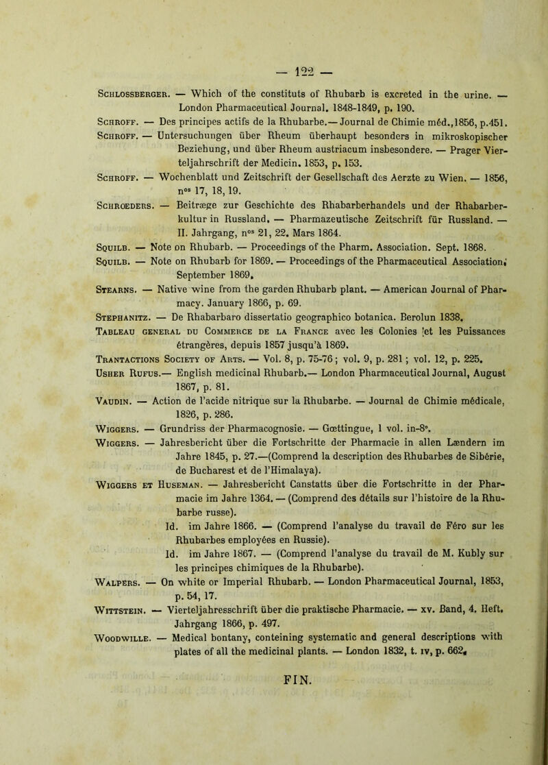 ScHLOssBERGER. — Which of the constituts of Rhubarb is excreted in tbe urine. London Pbarmaceutical Journal. 1848-1849, p. 190. ScHROFF. — Des principes actifs de la Rhubarbe.— Journal de Chimie méd.,1856, p.451, ScHROFF. — Untersuchungen über Rheum überhaupt besonders in mikroskopischer Beziehung, und über Rheum austriacum insbesondere. — Prager Vier- teljahrschrift der Medicin. 1853, p. 153. ScHROFF. — Wochenblatt und Zeitschrift der Gesellschaft des Aerzte zu Wien. — 1856, n«» 17, 18, 19. ScHROEDERs. — Beitræge zur Geschichte des Rhabarberhandels und der Rhabarber- kultur in Russland, — Pharmazeutische Zeitschrift fûr Russland. — II. Jahrgang, n“® 21, 22. Mars 1864. Squilb. — Note on Rhubarb. — Proceedings of the Pharm. Association. Sept. 1868. Squibb. — Note on Rhubarb for 1869.— Proceedings of the Pbarmaceutical Associationi' September 1869, Stearns. — Native wine from the garden Rhubarb plant. — American Journal of Phar- macy. January 1866, p. 69. Stephanitz. — De Rhabarbaro dissertatio geographico botanica. Berolun 1838. Tableau general du Commerce de la France avec les Colonies [et les Puissances étrangères, depuis 1857 jusqu’à 1869. Trantactions Society of Arts. — Vol. 8, p. 75-76 ; vol. 9, p. 281 ; vol. 12, p. 225, UsHER Rufus.— English médicinal Rhubarb.— London Pharmaceutical Journal, August 1867, p. 81. Vaudin. — Action de l’acide nitrique sur la Rhubarbe. — Journal de Chimie médicale, 1826, p. 286. WiGGERS. — Grundriss der Pharmacognosie. — Gœttingue, 1 vol. in-8“. WiGGERS. — Jahresbericht über die Fortschritte der Pharmacie in allen Lændern im Jahre 1845, p. 27.—(Comprend la description des Rhubarbes de Sibérie, de Bucharest et de l’Himalaya). WiGGERS ET Huseman. — Jahresbericht Canstatts über die Fortschritte in der Phar- macie im Jahre 1364. — (Comprend des détails sur l’histoire de la Rhu- barbe russe). Id. im Jahre 1866. — (Comprend l’analyse du travail de Féro sur les Rhubarbes employées en Russie). Id. im Jahre 1867. — (Comprend l’analyse du travail de M. Kubly sur les principes chimiques de la Rhubarbe). Walpers. — On white or Impérial Rhubarb. — London Pharmaceutical Journal, 1853, p. 54, 17. WiTTSTEiN. — Vierteljahresschrift über die praktische Pharmacie. — xv. Band, 4. Heft, Jahrgang 1866, p. 497. WooDwiLLE. — Medical bontany, conteining systeinatic and general descriptions with plates of ail the médicinal plants. — London 1832, t. iv, p. 662« FIN.