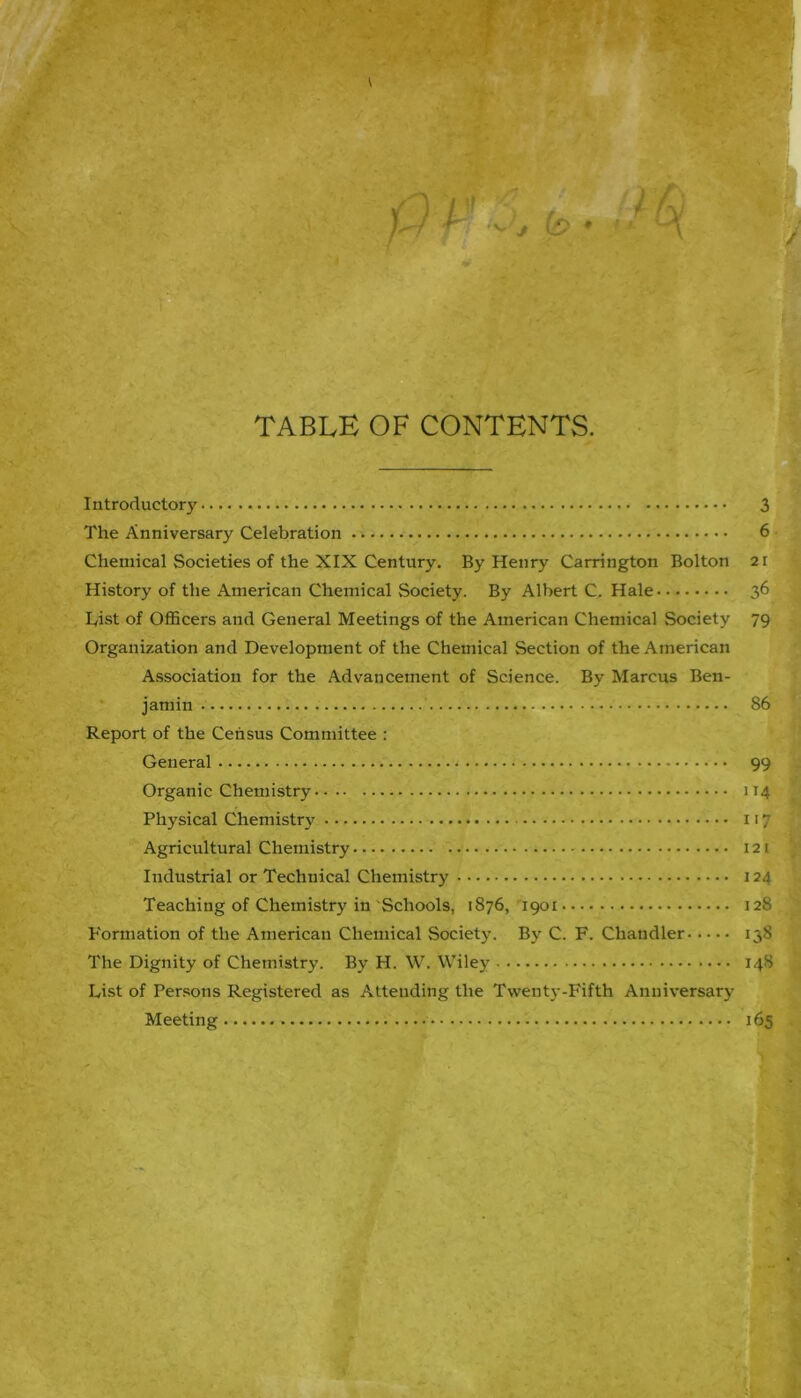 TABLE OF CONTENTS. Introductory 3 The Anniversary Celebration 6 Chemical Societies of the XIX Century. By Henry Carrington Bolton 21 History of the American Chemical Society. By Albert C. Hale 36 List of Officers and General Meetings of the American Chemical Society 79 Organization and Development of the Chemical Section of the American Association for the Advancement of Science. By Marcus Ben- jamin 86 Report of the Census Committee : General 99 Organic Chemistry 114 Physical Chemistry 117 Agricultural Chemistry 121 Industrial or Technical Chemistry 124 Teaching of Chemistry in Schools, 1876, 1901 128 Formation of the American Chemical Society. By C. F. Chandler 138 The Dignity of Chemistry. By H. W. Wiley 148 List of Persons Registered as Attending the Twenty-Fifth Anniversary Meeting 165