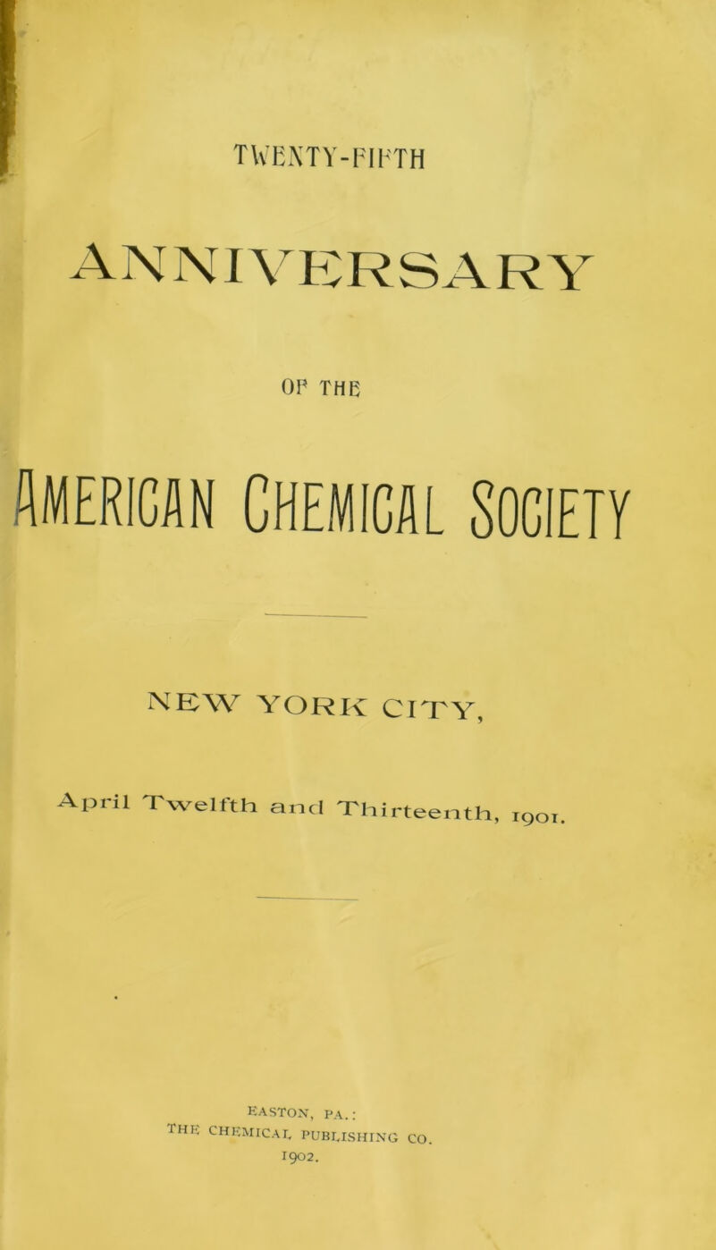 TWENTY-FIFTH OP THE American Chemical society NEW YORK CITY, April Twelfth and Thirteenth, 1901. EASTON, PA.: ™E CHEMICAL PUBLISHING CO. I902.