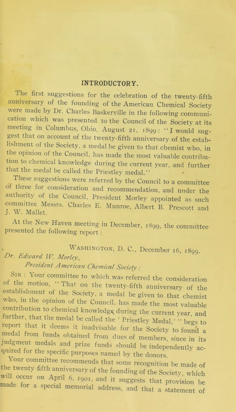 INTRODUCTORY. The first suggestions for the celebration of the twenty-fifth anniversary of the founding of the American Chemical Society were made by Dr. Charles Baskerville in the following communi- cation which was presented to the Council of the Society at its meeting in Columbus, Ohio, August 21, 1899: “I would sug- gest that on account of the twenty-fifth anniversary of the estab- lishment of the Society, a medal be given to that chemist who, in the opinion of the Council, has made the most valuable contribu- tion to chemical knowledge during the current year, and further that the medal be called the Priestley medal.” These suggestions were referred by the Council to a committee ot three for consideration and recommendation, and under the authority of the Council, President Morley appointed as such comnnttee Messrs. Charles E. Munroe, Albert B. Prescott and J. W. Mallet. At the New Haven meeting in December, 1899, the committee presented the following report : Washington, D. C., December 16, 1899. Dr. Edward IV. Morley, President American Chemical Society: Sir : \our committee to which was referred the consideration of the motion, “That on the twenty-fifth anniversary of tile establishment of the Society, a medal be given to that' chemist who, m the opinion of the Council, has made the most valuable contribution to chemical knowledge; during the current year, and further, that the medal be called the ' Priestley Medal ’ ” begs to report that it deems it inadvisable for the Society ’to found a medal from funds obtained from dues of members, since in its judgment medals and prize funds should be independently ac- quired for the specific purposes named by the donors. ,, X°Z mttee reCOtnmends tl,at some recognition be made of e wen y fifth anniversary of the founding of the Society, which Will occur on April 6, ,90,. and it suggests that provision be made for a special memorial address, and that a statement of