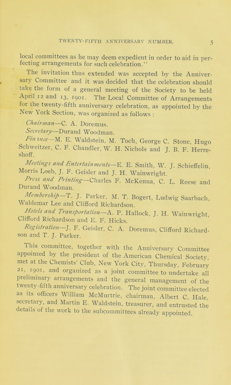local committees as he may deem expedient in order to aid in per- fecting arrangements for such celebration.” I he invitation thus extended was accepted by the Anniver- sary Committee and it was decided that the celebration should take the form of a general meeting of the Society to be held April 12 and 13, 1901. The Local Committee of Arrangements for ihe twenty-fifth anniversary celebration, as appointed by the New York Section, was organized as follows : Chairman—C. A. Doremus. Secretary—Durand Woodman. Fin nice M. E. Waldstein, M. Toch, George C. Stone, Hugo Schweitzer, C. F. Chandler, W. H. Nichols and J. B. F. Herre- shoff. Meetings and Entertainments—F. E. Smith, W. J. Schieffelin, Morris Loeb, J. F. Geisler and J. H. Wainwright. Eress and Printing—Charles F. McKenna, C. L. Reese and Durand Woodman. Membership T. J. Parker, M. T. Bogert, Ludwig Saarbach, WMldemar Lee and Clifford Richardson. Hotels and Transportation—A. P. Hallock, J. H. Wainwright, Clifford Richardson and F. F. Hicks. Registration—]. F. Geisler, C. A. Doremus, Clifford Richard- son and T. J. Parker. This committee, together with the Anniversary Committee appointed by the president of the American Chemical Society met at the Chemists’ Club, New York City, Thursday, February 21, 1901, and organized as a joint committee to undertake all preliminary arrangements and the general management of the twenty-fifth anniversary celebration. The joint committee elected as its officers William McMurtrie, chairman, Albert C. Hale secretary, and Martin E. Waldstein, treasurer, and entrusted the details of the work to the subcommittees already appointed.