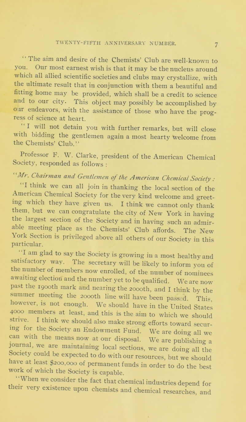 “ The and desire of the Chemists’ Club are well-known to you. Our most earnest wish is that it may be the nucleus around which all allied scientific societies and clubs may crystallize, with the ultimate result that in conjunction with them a beautiful and fitting home may be provided, which shall be a credit to science and to our city. This object may possibly be accomplished by our endeavors, with the assistance of those who have the prog- ress of science at heart. I will not detain you with further remarks, but will close with bidding the gentlemen again a most hearty welcome from the Chemists’ Club.” Professor P. W. Clarke, president of the American Chemical Society, responded as follows : M/. Chairman and Gentlemen of the American Chemical Society : I think we can all join in thanking the local section of the American Chemical Society for the very kind welcome and greet- ing which they have given us. I think we cannot only thank them, but we can congratulate the city of New York in having the largest section of the Society and in having such an admir- able meeting place as the Chemists’ Club affords. The New \ork Section is privileged above all others of our Societv in this particular. “lam glad to say the Society is growing in a most healthy and satisfactory way. The secretary will be likely to inform you of the number of members now enrolled, of the number of nominees awaiting election and the number yet to be qualified. We are now past the 1900th mark and nearing the 2000th, and I think by the summer meeting the 2000th line will have been pass d. This, however, is not enough. We should have in the United States 4000 members at least, and this is the aim to which we should strive. I think we should also make strong efforts toward secur- ing tor the Society an Endowment Fund. We are doing all we can with the means now at our disposal. We are publishing a journal, we are maintaining local sections, we are doing all the l °Clety ^°Ulc*be exPected to do with our resources, but we should lave at least $200,000 of permanent funds in order to do the best work of which the Society is capable. ‘ ‘ When we consider the fact that chemical industries depend for their very existence upon chemists and chemical researches, and