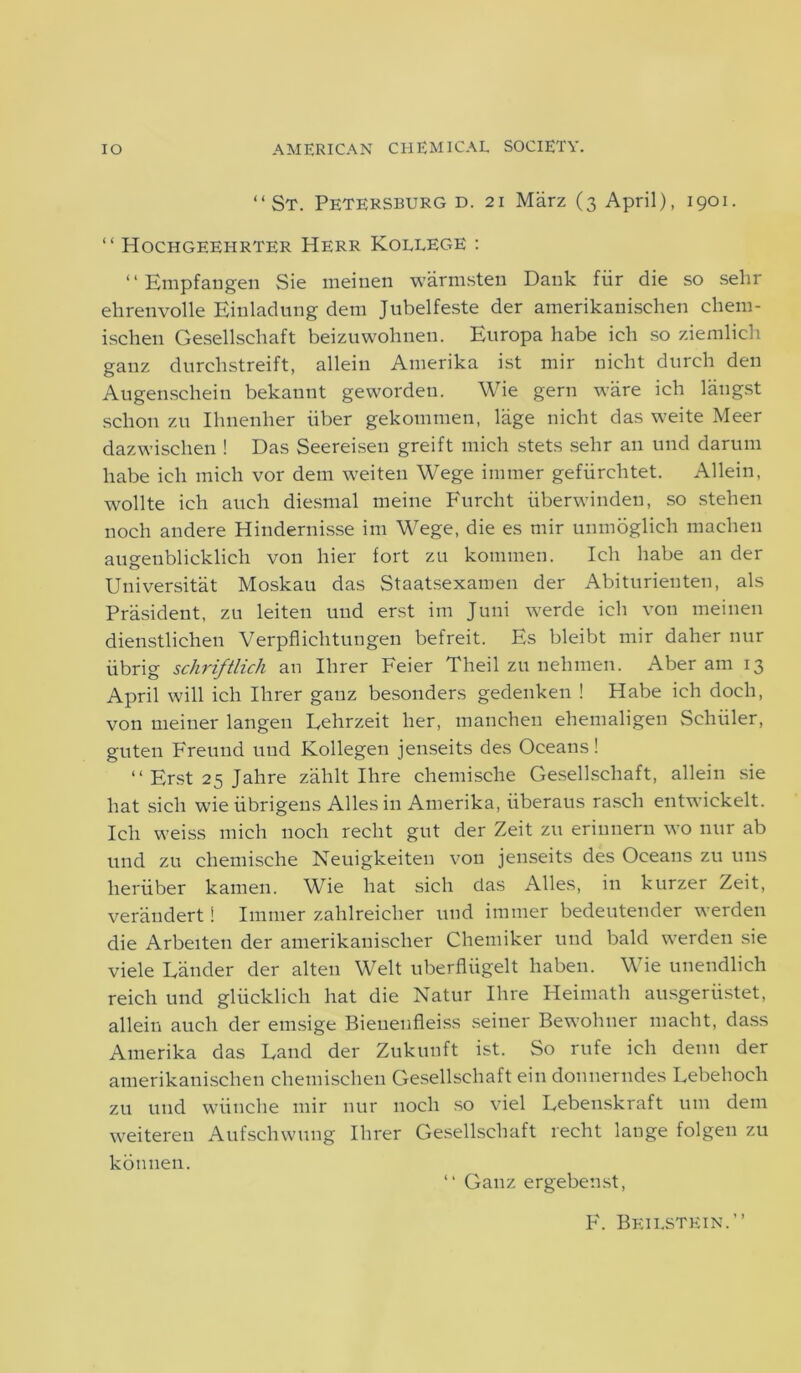 “St. Petersburg d. 21 Marz (3 April), 1901. “ Hochgeehrter Herr Kollege : “Empfangen Sie meinen warmsten Dank fiir die so sehr ehrenvolle Einladung dem Jubelfeste der amerikanisehen chem- ischen Gesellschaft beizuwohnen. Europa habe ich so ziemlich ganz durchstreift, allein Amerika ist mir nicht durch den Augenschein bekannt geworden. Wie gern ware ich langst schon zu Ihnenher liber gekommen, lage nicht das weite Meer dazwischen ! Das Seereisen greift mich stets sehr an und darum liabe ich mich vor dem weiten Wege immer gefiirchtet. Allein, wollte ich auch diesmal meine Furcht iiberwinden, so stehen noch andere Hindernisse im Wege, die es mir unmoglich machen augenblicklich von hier fort zu kommen. Ich habe an der Universitat Moskau das Staatsexamen der Abiturienten, als President, zu leiten und erst im Juni werde ich von meinen dienstlichen Verpflichtungen befreit. Es bleibt mir daher nur iibrig schriftlich an Ihrer Feier Theil zu nehmen. Aber am 13 April will ich Ihrer ganz besonders gedenken ! Habe ich doch, von meiner langen Lehrzeit her, manchen ehemaligen Sehiiler, guten Freund und Kollegen jenseits des Oceans! “ Erst 25 Jahre zahlt Ihre chemische Gesellschaft, allein sie hat sicli wieiibrigens Allesin Amerika, iiberaus rasch entwickelt. Ich weiss mich noch reclit gut der Zeit zu eriunern wo nur ab und zu chemische Neuigkeiten von jenseits des Oceans zu uns lieriiber kamen. Wie hat sich das Alles, in kurzer Zeit, veraudert! Immer zahlreicher und immer bedeutender werden die Arbeiten der amerikanischer Chemiker und bald werden sie viele Lander der alteu Welt uberfliigelt haben. Wie unendlich reich und gliicklich hat die Natur Ihre Heimath ausgeriistet, allein auch der emsige Bieuenfleiss seiner Bewohner macht, dass Amerika das Land der Zukunft ist. So rufe ich denn der amerikanisehen chemischen Gesellschaft ein donnerndes Lebehocli zu und wiinche mir nur noch so viel Lebenskraft urn dem weiteren Aufschwung Ihrer Gesellschaft recht lauge folgen zu konnen. “ Ganz ergebenst, F. Beilstein.”