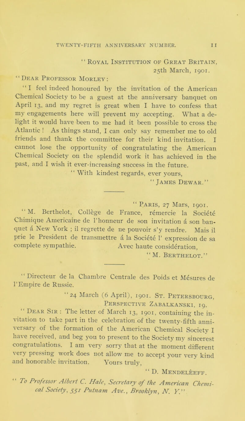 “Dear Professor ‘ ‘ Royal Institution of Great Britain, 25th March, 1901. Morley : “ I feel indeed honoured by the invitation of the American Chemical Society to be a guest at the anniversary banquet on April 13, and my regret is great when I have to confess that my engagements here will prevent my accepting. What a de- light it would have been to me had it been possible to cross the Atlantic ! As things stand, I can only say remember me to old friends and thank the committee for their kind invitation. I cannot lose the opportunity of congratulating the American Chemical Societ)r on the splendid work it has achieved in the past, and I wish it ever-increasing success in the future. “ With kindest regards, ever yours, “ James Dewar.” Paris, 27 Mars, 1901. “ M. Berthelot, College de France, remercie la Societe Chimique Amerieaine de l’honneur de son invitation a son ban- quet a New York ; il regrette de ne pouvoir s’y rendre. Mais il prie le President de transmettre a la Societe 1’ expression de sa complete sympathie. Avec haute consideration, “M. Berthelot.” ‘‘Directeur de la Chambre Centrale des Poids et Mesures de 1’Empire de Russie. ‘‘24 March (6 April), 1901. St. Petersbourg, Perspective Zabalkanski, 19. “ Dear Sir : The letter of March 13, 1901, containing the in- vitation to take part in the celebration of the twenty-fifth anni- versary of the formation of the American Chemical Society I have received, and beg you to present to the Society my sincerest congratulations. I am very sorry that at the moment different very pressing work does not allow me to accept your very kind and honorable invitation. Yours truly, “ D. Mendeleeff. To Professor Albert C. Hale, Secretary of the American Chemi- cal Society, jj/ Putnam Ave., Brooklyn, N. Y.”