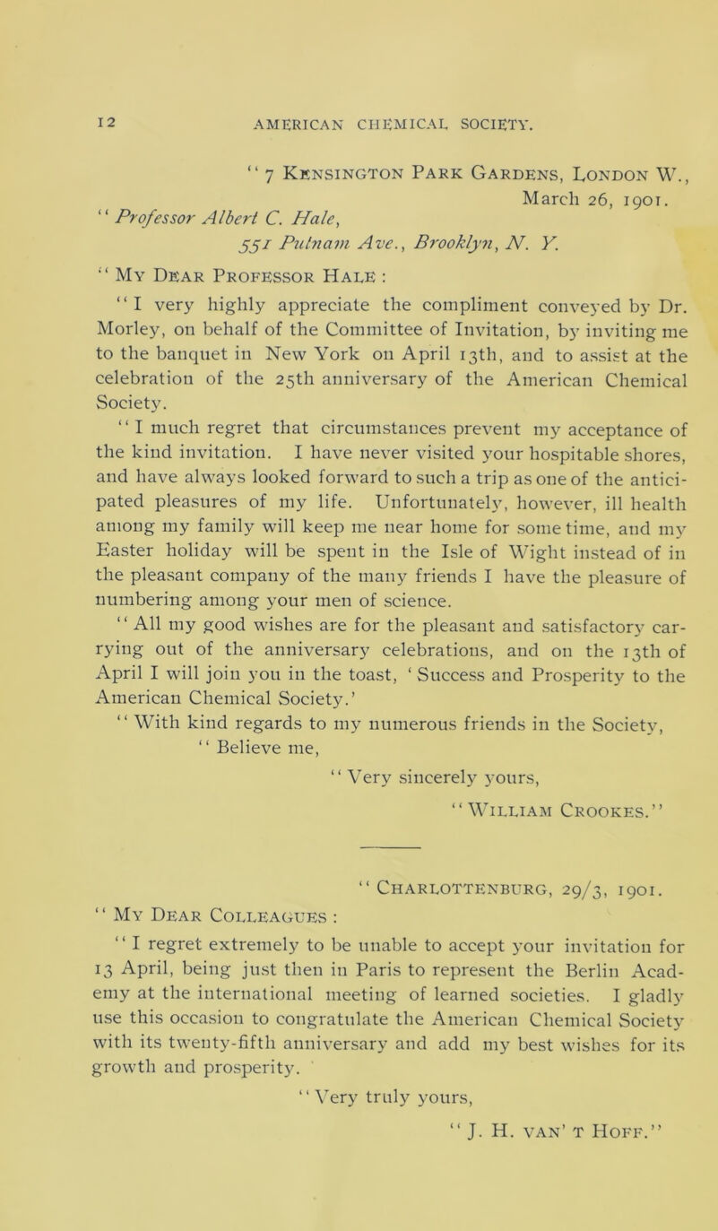 “ 7 Kensington Park Gardens, London W., March 26, 1901. “ Professor Albert C. Hale, 551 Putnam Ave., Brooklyn, N. Y. “ My Dear Professor Hale : “I very highly appreciate the compliment conveyed by Dr. Morley, on behalf of the Committee of Invitation, by inviting me to the banquet in New York on April 13th, and to assist at the celebration of the 25th anniversary of the American Chemical Society. “ I much regret that circumstances prevent my acceptance of the kind invitation. I have never visited your hospitable shores, and have always looked forward to such a trip as one of the antici- pated pleasures of my life. Unfortunately, however, ill health among my family will keep me near home for some time, and my Easter holiday will be spent in the Isle of Wight instead of in the pleasant company of the many friends I have the pleasure of numbering among your men of science. “ All my good wishes are for the pleasant and satisfactory car- rying out of the anniversary celebrations, and on the 13th of April I will join you in the toast, ‘ Success and Prosperity to the American Chemical Society.’ “ With kind regards to my numerous friends in the Society, “ Believe me, ‘ ‘ Very sincerely yours, “William Crookes.’’ “ Charlottenburg, 29/3, 1901. ‘ ‘ My Dear Colleagues : “ I regret extremely to be unable to accept your invitation for 13 April, being just then in Paris to represent the Berlin Acad- emy at the international meeting of learned societies. I gladly use this occasion to congratulate the American Chemical Society with its twenty-fifth anniversary and add my best wishes for its growth and prosperity. “ Very truly yours, “ J. H. van’t Hoff.’’